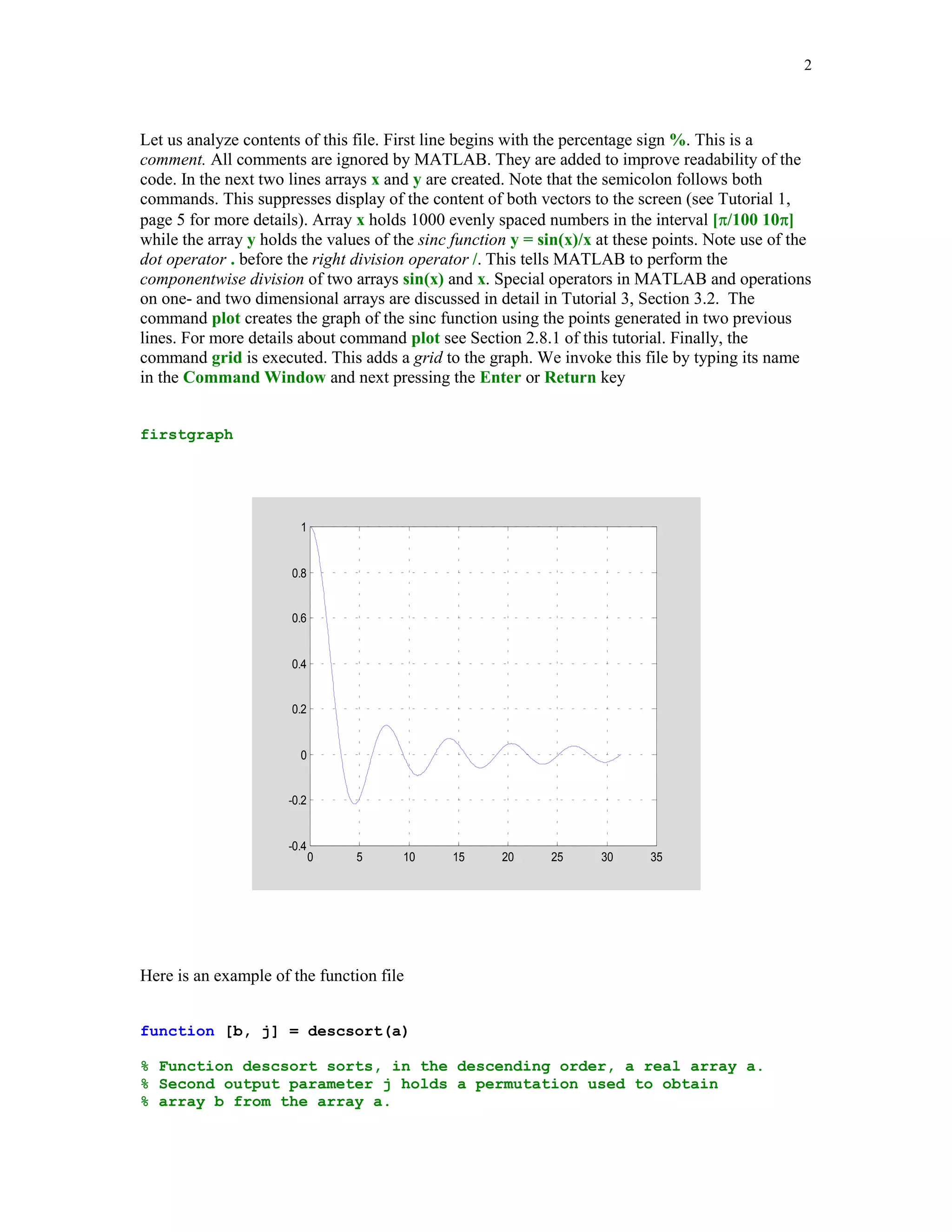 2



Let us analyze contents of this file. First line begins with the percentage sign %. This is a
comment. All comments are ignored by MATLAB. They are added to improve readability of the
code. In the next two lines arrays x and y are created. Note that the semicolon follows both
commands. This suppresses display of the content of both vectors to the screen (see Tutorial 1,
page 5 for more details). Array x holds 1000 evenly spaced numbers in the interval [/100 10]
while the array y holds the values of the sinc function y = sin(x)/x at these points. Note use of the
dot operator . before the right division operator /. This tells MATLAB to perform the
componentwise division of two arrays sin(x) and x. Special operators in MATLAB and operations
on one- and two dimensional arrays are discussed in detail in Tutorial 3, Section 3.2. The
command plot creates the graph of the sinc function using the points generated in two previous
lines. For more details about command plot see Section 2.8.1 of this tutorial. Finally, the
command grid is executed. This adds a grid to the graph. We invoke this file by typing its name
in the Command Window and next pressing the Enter or Return key


firstgraph




                        1


                      0.8


                      0.6


                      0.4


                      0.2


                        0


                      -0.2


                      -0.4
                             0   5     10      15     20     25      30     35




Here is an example of the function file


function [b, j] = descsort(a)

% Function descsort sorts, in the descending order, a real array a.
% Second output parameter j holds a permutation used to obtain
% array b from the array a.
 