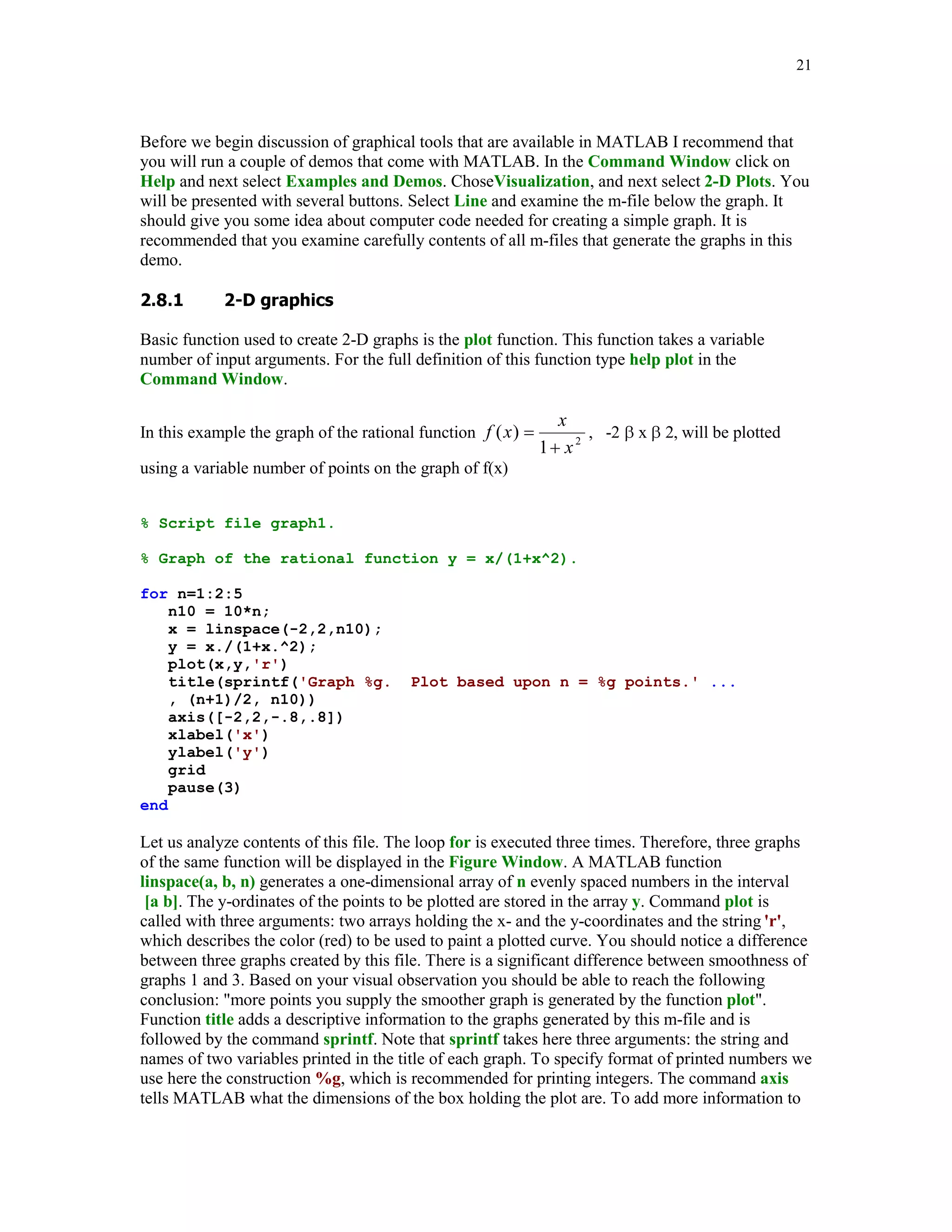 17


Function num2str his is often used for labeling plots with the title, xlabel, ylabel, and text
commands.



      	'

Two data types the cell arrays and structures make MATLAB a powerful tool for applications.
They hold other MATLAB arrays. In this section we discuss the cell arrays only. To learn about
structures the interested reader is referred to [4], Chapter 13 and [1], Chapter 12.

To create the cell array one can use one of the two techniques called the cell indexing and the
content indexing. The following example reveals differences between these two techniques.
Suppose one want to save the string 'John Brown' and his SSN 123-45-6789 (without dashes) in
the cell array.

1. Cell indexing

A(1,1) = {'John Brown'};

A(1,2) = {[1 2 3 4 5 6 7 8 9]};

2. Content indexing

B{1,1} = 'John Brown';

B{1,2} = [1 2 3 4 5 6 7 8 9];

A condensed form of the cell array A is

A

A =
      'John Brown'          [1x9 double]

To display its full form use function celldisp

celldisp(A)

A{1} =
John Brown
A{2} =
     1     2           3        4       5        6       7        8       9


To access data in a particular cell use content indexing on the right-hand side. For instance,

B{1,1}

ans =
John Brown

To delete a cell use the empty matrix operator [ ]. For instance, this operation
 