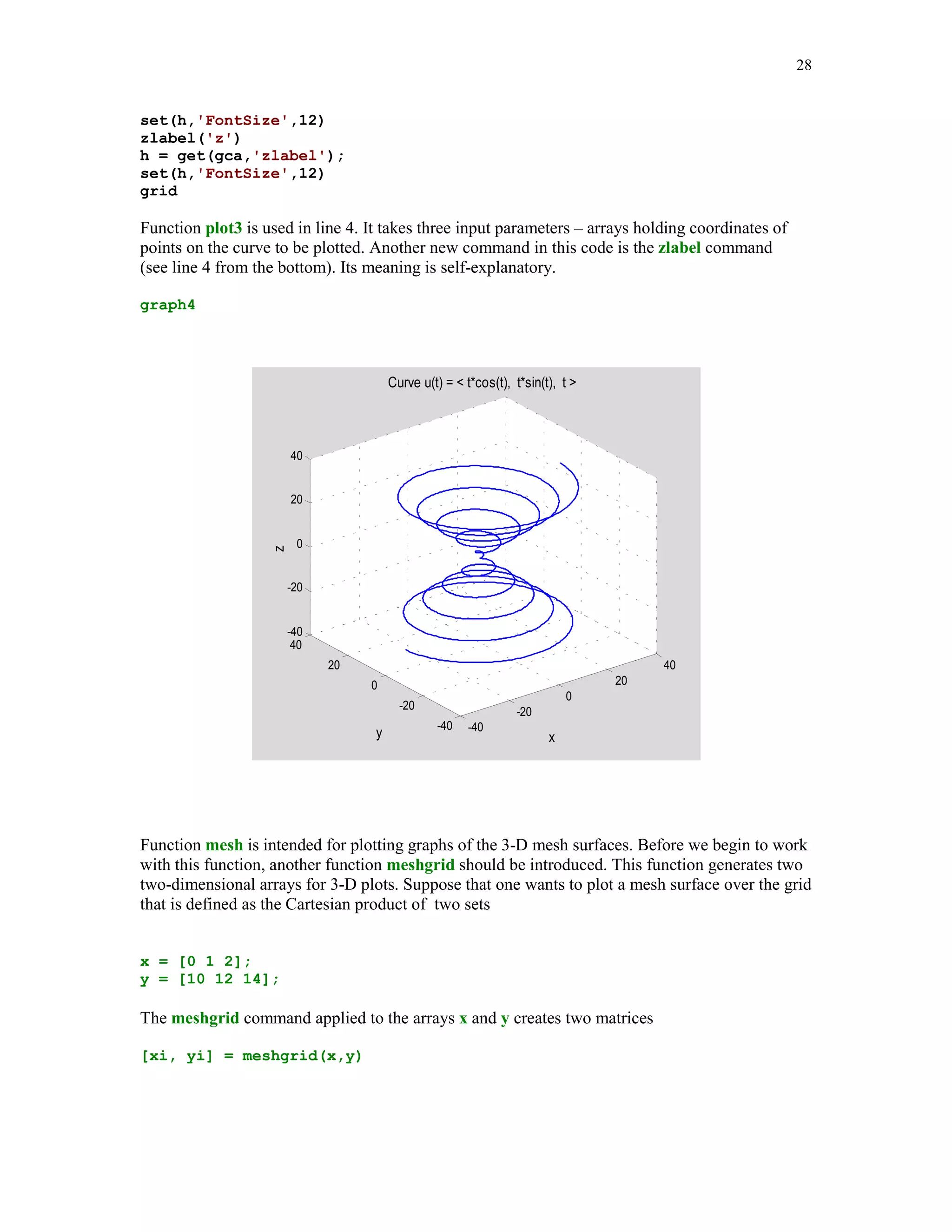 Basic function used to create 2-D graphs is the plot function. This function takes a variable
number of input arguments. For the full definition of this function type help plot in the
Command Window.

                                                                 x
In this example the graph of the rational function f ( x )          , -2  x  2, will be plotted
                                                               1 x2
using a variable number of points on the graph of f(x)


% Script file graph1.

% Graph of the rational function y = x/(1+x^2).

for n=1:2:5
    n10 = 10*n;
    x = linspace(-2,2,n10);
    y = x./(1+x.^2);
    plot(x,y,'r')
    title(sprintf('Graph %g.             Plot based upon n = %g points.' ...
    , (n+1)/2, n10))
    axis([-2,2,-.8,.8])
    xlabel('x')
    ylabel('y')
    grid
    pause(3)
end

Let us analyze contents of this file. The loop for is executed three times. Therefore, three graphs
of the same function will be displayed in the Figure Window. A MATLAB function
linspace(a, b, n) generates a one-dimensional array of n evenly spaced numbers in the interval
 [a b]. The y-ordinates of the points to be plotted are stored in the array y. Command plot is
called with three arguments: two arrays holding the x- and the y-coordinates and the string 'r',
which describes the color (red) to be used to paint a plotted curve. You should notice a difference
between three graphs created by this file. There is a significant difference between smoothness of
graphs 1 and 3. Based on your visual observation you should be able to reach the following
conclusion: more points you supply the smoother graph is generated by the function plot.
Function title adds a descriptive information to the graphs generated by this m-file and is
followed by the command sprintf. Note that sprintf takes here three arguments: the string and
names of two variables printed in the title of each graph. To specify format of printed numbers we
use here the construction %g, which is recommended for printing integers. The command axis
tells MATLAB what the dimensions of the box holding the plot are. To add more information to
 