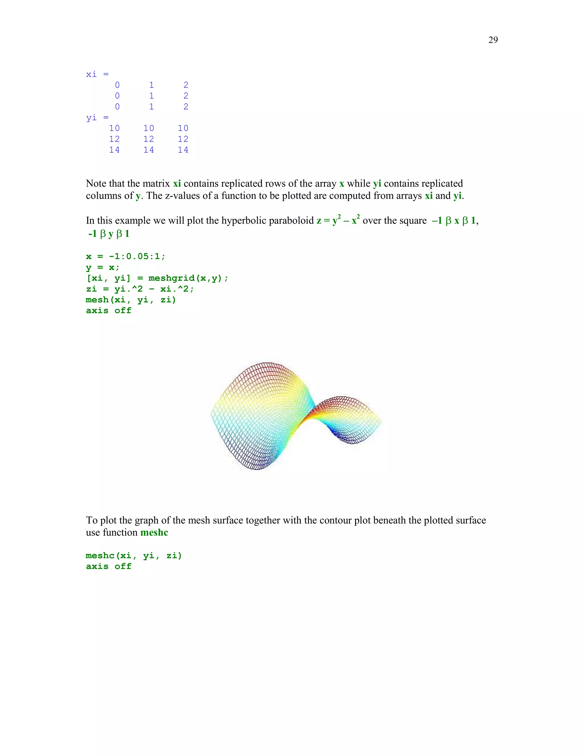 22


the graphs created here, we label the x- and the y-axes using commands xlabel and the ylabel,
respectively. Each of these commands takes a string as the input argument. Function grid adds
the grid lines to the graph. The last command used before the closing end is the pause command.
The command pause(n) holds on the current graph for n seconds before continuing, where n can
also be a fraction. If pause is called without the input argument, then the computer waits to user
response. For instance, pressing the Enter key will resume execution of a program.

Function subplot is used to plot of several graphs in the same Figure Window. Here is a slight
modification of the m-file graph1


% Script file graph2.

% Several plots of the rational function y = x/(1+x^2)
% in the same window.

k = 0;
for n=1:3:10
    n10 = 10*n;
    x = linspace(-2,2,n10);
    y = x./(1+x.^2);
    k = k+1;
    subplot(2,2,k)
    plot(x,y,'r')
    title(sprintf('Graph %g. Plot based upon n = %g points.' ...
       , k, n10))
    xlabel('x')
    ylabel('y')
    axis([-2,2,-.8,.8])
    grid
    pause(3);
end


The command subplot is called here with three arguments. The first two tell MATLAB that a
 2-by-2 array consisting of four plots will be created. The third parameter is the running index
telling MATLAB which subplot is currently generated.

graph2
 
