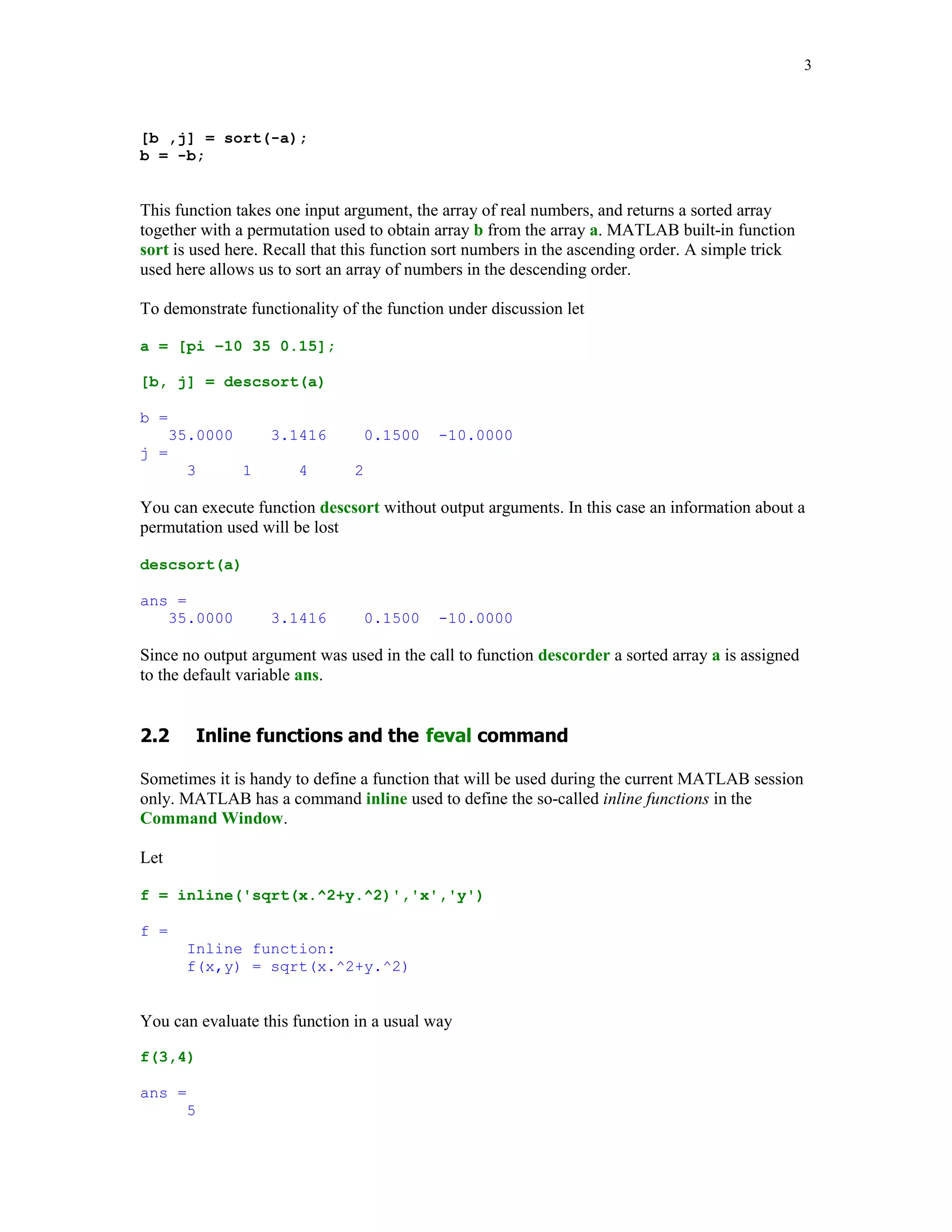 3



[b ,j] = sort(-a);
b = -b;


This function takes one input argument, the array of real numbers, and returns a sorted array
together with a permutation used to obtain array b from the array a. MATLAB built-in function
sort is used here. Recall that this function sort numbers in the ascending order. A simple trick
used here allows us to sort an array of numbers in the descending order.

To demonstrate functionality of the function under discussion let

a = [pi –10 35 0.15];

[b, j] = descsort(a)

b =
      35.0000       3.1416         0.1500   -10.0000
j =
        3       1      4       2

You can execute function descsort without output arguments. In this case an information about a
permutation used will be lost

descsort(a)

ans =
   35.0000          3.1416         0.1500   -10.0000

Since no output argument was used in the call to function descorder a sorted array a is assigned
to the default variable ans.




         					



Sometimes it is handy to define a function that will be used during the current MATLAB session
only. MATLAB has a command inline used to define the so-called inline functions in the
Command Window.

Let

f = inline('sqrt(x.^2+y.^2)','x','y')

f =
        Inline function:
        f(x,y) = sqrt(x.^2+y.^2)


You can evaluate this function in a usual way

f(3,4)

ans =
        5
 