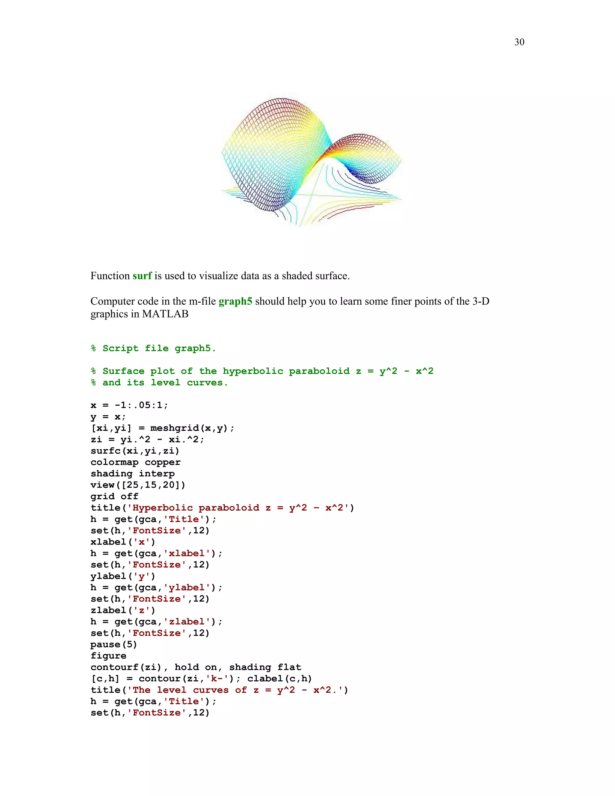 23



                       Graph 1. Plot based upon n = 10 points.       Graph 2. Plot based upon n = 40 points.


                       0.5                                           0.5


                         0                                             0




                   y




                                                                 y
                       -0.5                                          -0.5

                          -2     -1      0       1       2              -2      -1      0       1      2
                                         x                                              x
                       Graph 3. Plot based upon n = 70 points.       Graph 4. Plot based upon n = 100 points.


                       0.5                                           0.5


                         0                                             0
                   y




                                                                 y
                       -0.5                                          -0.5

                          -2     -1      0       1       2              -2      -1      0       1       2
                                         x                                              x




Using command plot you can display several curves in the same Figure Window.

We will plot two ellipses

                     ( x  3) 2 ( y  2) 2         ( x  7) 2 ( y  8) 2
                                           1 and                      1
                         36         81                  4         36

using command plot


% Script file graph3.

% Graphs of two ellipses

%                        x(t) = 3 + 6cos(t), y(t) = -2 + 9sin(t)

% and

%                        x(t) = 7 + 2cos(t), y(t) = 8 + 6sin(t).


t = 0:pi/100:2*pi;
x1 = 3 + 6*cos(t);
y1 = -2 + 9*sin(t);
x2 = 7 + 2*cos(t);
y2 = 8 + 6*sin(t);
h1 = plot(x1,y1,'r',x2,y2,'b');
set(h1,'LineWidth',1.25)
axis('square')
xlabel('x')
 