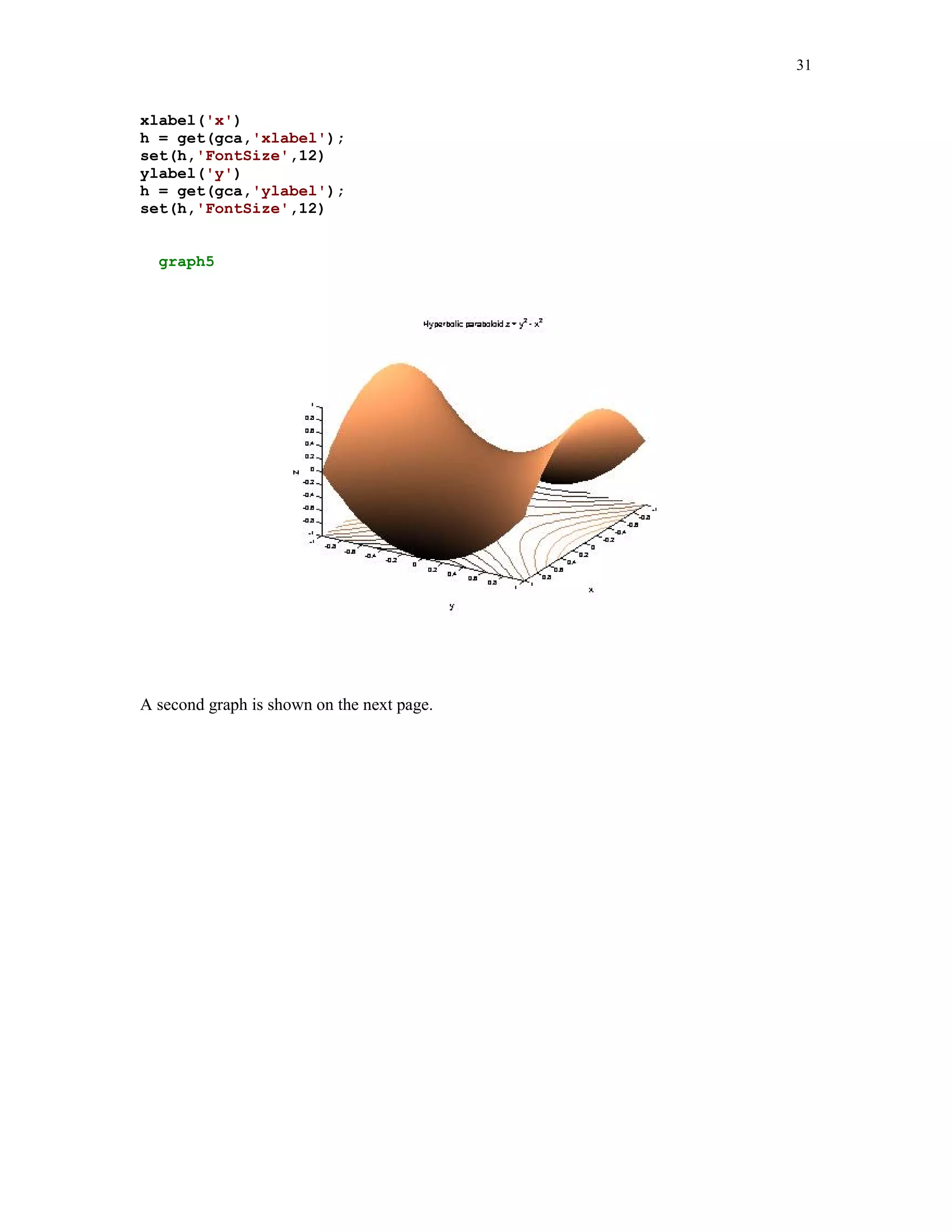 24


h = get(gca,'xlabel');
set(h,'FontSize',12)
set(gca,'XTick',-4:10)
ylabel('y')
h = get(gca,'ylabel');
set(h,'FontSize',12)
set(gca,'YTick',-12:2:14)
title('Graphs of (x-3)^2/36+(y+2)^2/81 = 1 and (x-7)^2/4+(y-8)^2/36 =
1.')
h = get(gca,'Title');
set(h,'FontSize',12)
grid

In this file we use several new MATLAB commands. They are used here to enhance the
readability of the graph. Let us now analyze the computer code contained in the m-file graph3.
First of all, the equations of ellipses in rectangular coordinates are transformed to parametric
equations. This is a convenient way to plot graphs of equations in the implicit form. The points to
be plotted, and smoothed by function plot, are defined in the first five lines of the file. I do not
count here the comment lines and the blank lines. You can plot both curves using a single plot
command. Moreover, you can select colors of the curves. They are specified as strings
(see line 6). MATLAB has several colors you can use to plot graphs:

       y   yellow
       m    magenta
       c   cyan
       r   red
       g   green
       b   blue
       w    white
       k   black

Note that the command in line 6 begins with h1 = plot… Variable h1 holds an information about
the graph you generate and is called the handle graphics. Command set used in the next line
allows a user to manipulate a plot. Note that this command takes as the input parameter the
variable h1. We change thickness of the plotted curves from the default value to a width of our
choice, namely 1.25. In the next line we use command axis to customize plot. We chose option
'square' to force axes to have square dimensions. Other available options are:
'equal', 'normal', 'ij', 'xy', and 'tight'. To learn more about these options use MATLAB's help.

If function axis is not used, then the circular curves are not necessarily circular. To justify this let
us plot a graph of the unit circle of radius 1 with center at the origin

t = 0:pi/100:2*pi;
x = cos(t);
y = sin(t);
plot(x,y)
 