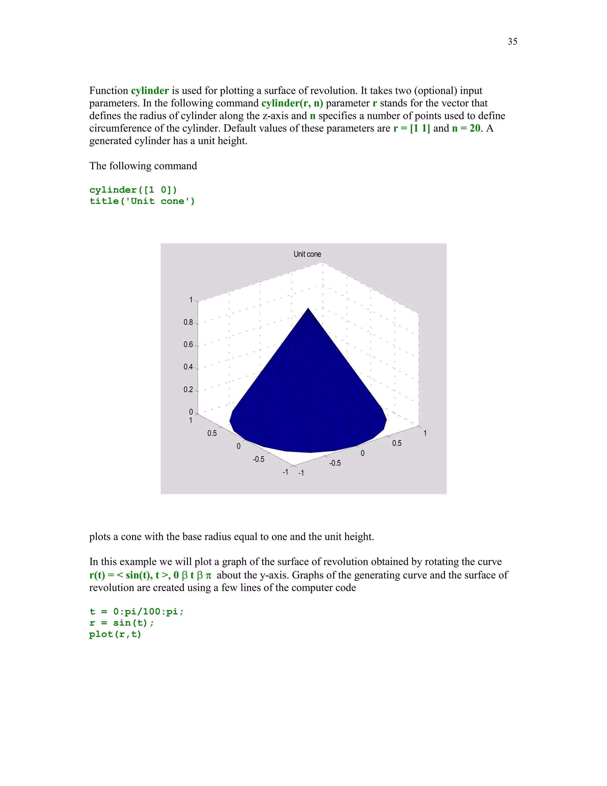 MATLAB has several built-in functions for plotting three-dimensional objects. In this subsection
we will deal mostly with functions used to plot curves in space (plot3), mesh surfaces (mesh),
surfaces (surf) and contour plots (contour). Also, two functions for plotting special surfaces,
sphere and cylinder will be discussed briefly. I recommend that any time you need help with the
3-D graphics you should type help graph3d in the Command Window to learn more about
various functions that are available for plotting three-dimensional objects.

Let r(t) =  t cos(t), t sin(t), t , -10  t  10, be the space curve. We plot its graph over the
indicated interval using function plot3


% Script file graph4.

% Curve r(t) =  t*cos(t), t*sin(t), t .

t = -10*pi:pi/100:10*pi;
x = t.*cos(t);
y = t.*sin(t);
h = plot3(x,y,t);
set(h,'LineWidth',1.25)
title('Curve u(t) =  t*cos(t),                  t*sin(t),            t ')
h = get(gca,'Title');
set(h,'FontSize',12)
xlabel('x')
h = get(gca,'xlabel');
set(h,'FontSize',12)
ylabel('y')
h = get(gca,'ylabel');
 