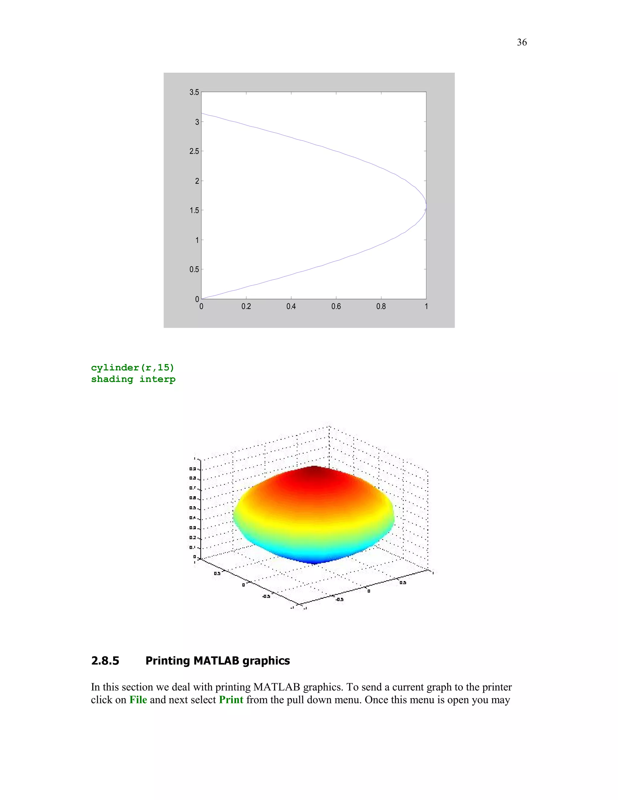 28


set(h,'FontSize',12)
zlabel('z')
h = get(gca,'zlabel');
set(h,'FontSize',12)
grid

Function plot3 is used in line 4. It takes three input parameters – arrays holding coordinates of
points on the curve to be plotted. Another new command in this code is the zlabel command
(see line 4 from the bottom). Its meaning is self-explanatory.

graph4




                                       Curve u(t) =  t*cos(t), t*sin(t), t 



                       40


                       20


                        0
                   z




                       -20


                       -40
                        40
                             20                                                      40
                                  0                                             20
                                                                           0
                                         -20                    -20
                                                -40    -40
                                   y                                   x




Function mesh is intended for plotting graphs of the 3-D mesh surfaces. Before we begin to work
with this function, another function meshgrid should be introduced. This function generates two
two-dimensional arrays for 3-D plots. Suppose that one wants to plot a mesh surface over the grid
that is defined as the Cartesian product of two sets


x = [0 1 2];
y = [10 12 14];

The meshgrid command applied to the arrays x and y creates two matrices

[xi, yi] = meshgrid(x,y)
 