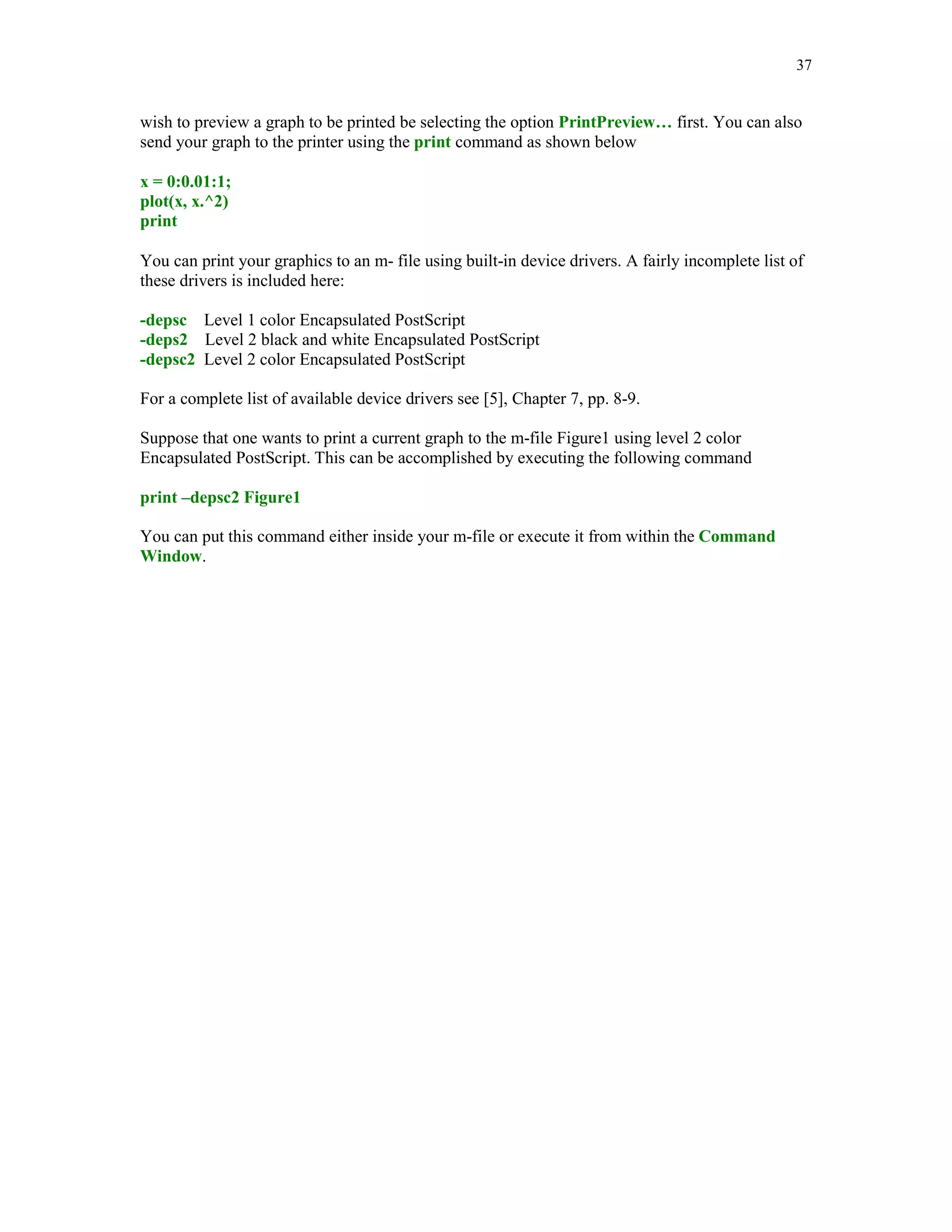 29


xi =
        0      1       2
        0      1       2
        0      1       2
yi =
       10    10       10
       12    12       12
       14    14       14


Note that the matrix xi contains replicated rows of the array x while yi contains replicated
columns of y. The z-values of a function to be plotted are computed from arrays xi and yi.

In this example we will plot the hyperbolic paraboloid z = y2 – x2 over the square –1  x  1,
 -1  y  1

x = -1:0.05:1;
y = x;
[xi, yi] = meshgrid(x,y);
zi = yi.^2 – xi.^2;
mesh(xi, yi, zi)
axis off




To plot the graph of the mesh surface together with the contour plot beneath the plotted surface
use function meshc

meshc(xi, yi, zi)
axis off
 