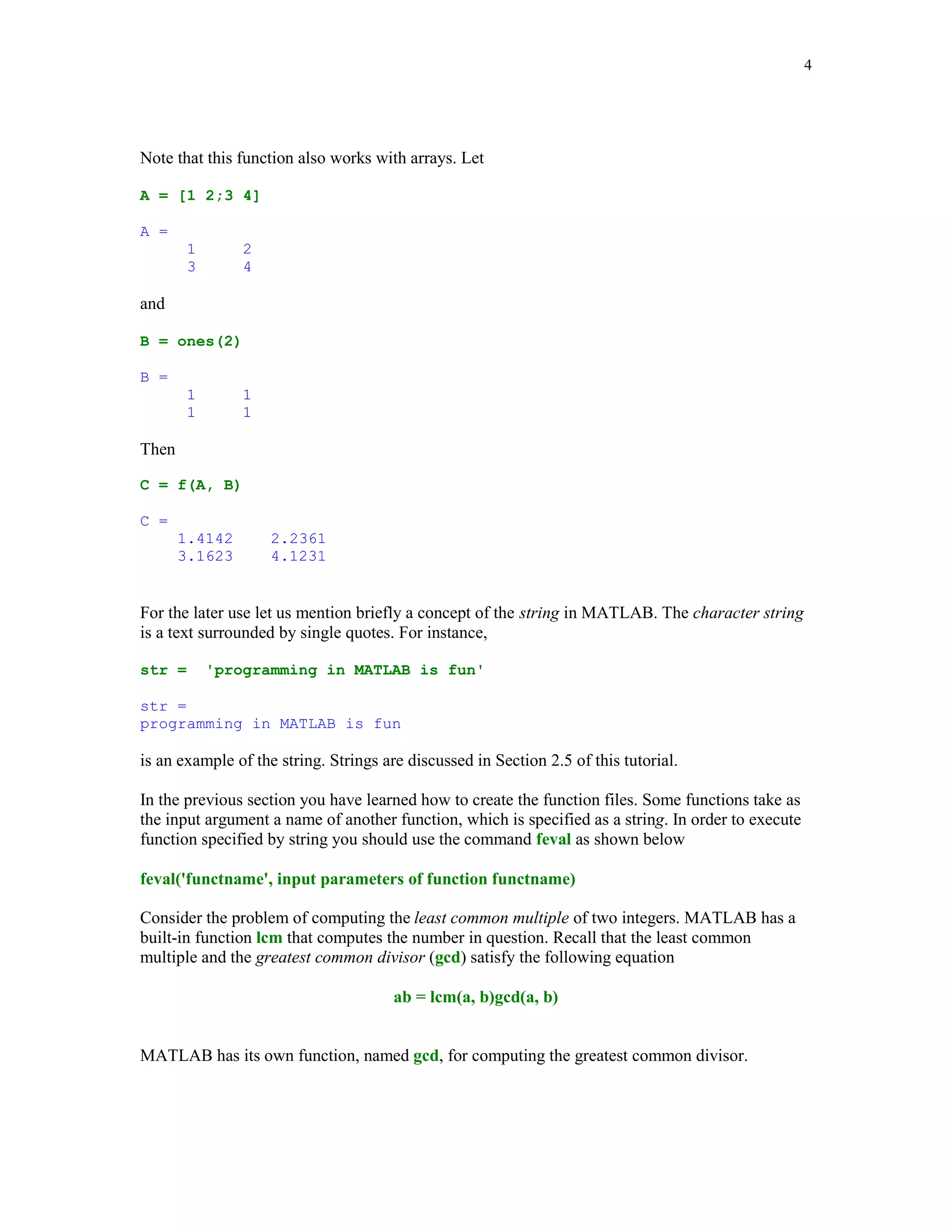 4




Note that this function also works with arrays. Let

A = [1 2;3 4]

A =
        1       2
        3       4

and

B = ones(2)

B =
        1       1
        1       1

Then

C = f(A, B)

C =
       1.4142       2.2361
       3.1623       4.1231


For the later use let us mention briefly a concept of the string in MATLAB. The character string
is a text surrounded by single quotes. For instance,

str =       'programming in MATLAB is fun'

str =
programming in MATLAB is fun

is an example of the string. Strings are discussed in Section 2.5 of this tutorial.

In the previous section you have learned how to create the function files. Some functions take as
the input argument a name of another function, which is specified as a string. In order to execute
function specified by string you should use the command feval as shown below

feval('functname', input parameters of function functname)

Consider the problem of computing the least common multiple of two integers. MATLAB has a
built-in function lcm that computes the number in question. Recall that the least common
multiple and the greatest common divisor (gcd) satisfy the following equation

                                       ab = lcm(a, b)gcd(a, b)


MATLAB has its own function, named gcd, for computing the greatest common divisor.
 