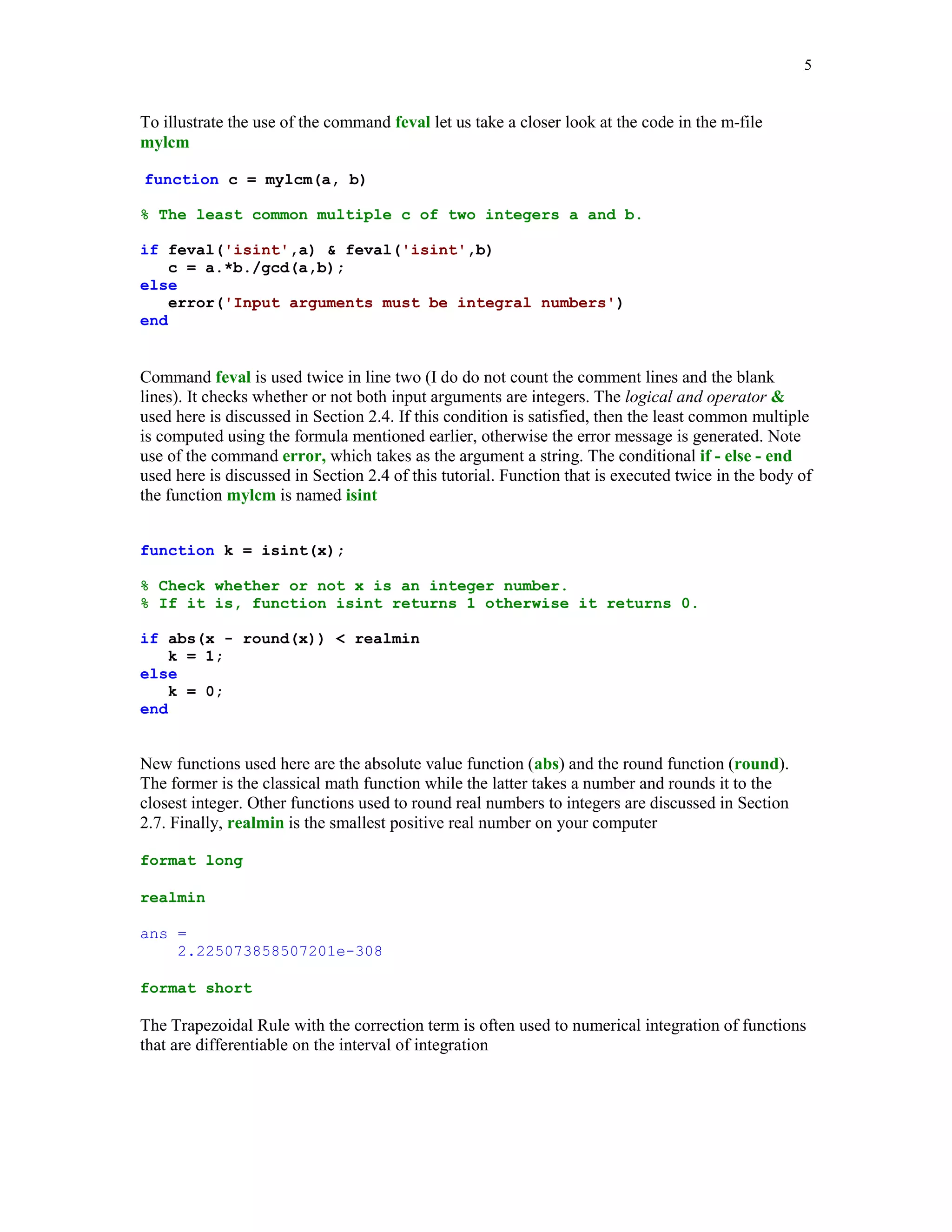 5


To illustrate the use of the command feval let us take a closer look at the code in the m-file
mylcm

function c = mylcm(a, b)

% The least common multiple c of two integers a and b.

if feval('isint',a)  feval('isint',b)
    c = a.*b./gcd(a,b);
else
    error('Input arguments must be integral numbers')
end


Command feval is used twice in line two (I do do not count the comment lines and the blank
lines). It checks whether or not both input arguments are integers. The logical and operator 
used here is discussed in Section 2.4. If this condition is satisfied, then the least common multiple
is computed using the formula mentioned earlier, otherwise the error message is generated. Note
use of the command error, which takes as the argument a string. The conditional if - else - end
used here is discussed in Section 2.4 of this tutorial. Function that is executed twice in the body of
the function mylcm is named isint


function k = isint(x);

% Check whether or not x is an integer number.
% If it is, function isint returns 1 otherwise it returns 0.

if abs(x - round(x))  realmin
    k = 1;
else
    k = 0;
end


New functions used here are the absolute value function (abs) and the round function (round).
The former is the classical math function while the latter takes a number and rounds it to the
closest integer. Other functions used to round real numbers to integers are discussed in Section
2.7. Finally, realmin is the smallest positive real number on your computer

format long

realmin

ans =
    2.225073858507201e-308

format short

The Trapezoidal Rule with the correction term is often used to numerical integration of functions
that are differentiable on the interval of integration
 
