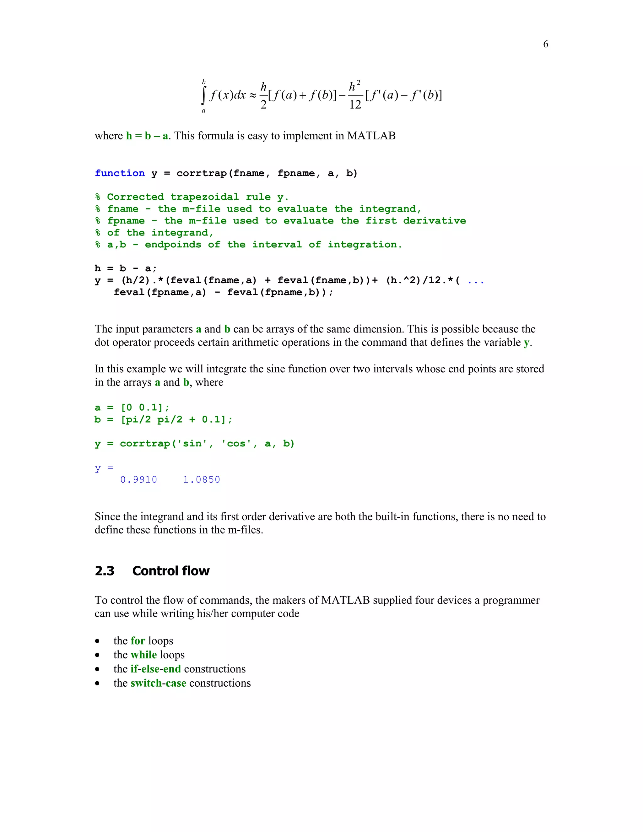 6


                        b
                                       h                     h2
                        
                        a
                            f ( x )dx  [ f ( a )  f (b)] 
                                       2                     12
                                                                [ f ' (a )  f ' (b)]


where h = b – a. This formula is easy to implement in MATLAB


function y = corrtrap(fname, fpname, a, b)

%   Corrected trapezoidal rule y.
%   fname - the m-file used to evaluate the integrand,
%   fpname - the m-file used to evaluate the first derivative
%   of the integrand,
%   a,b - endpoinds of the interval of integration.

h = b - a;
y = (h/2).*(feval(fname,a) + feval(fname,b))+ (h.^2)/12.*( ...
   feval(fpname,a) - feval(fpname,b));


The input parameters a and b can be arrays of the same dimension. This is possible because the
dot operator proceeds certain arithmetic operations in the command that defines the variable y.

In this example we will integrate the sine function over two intervals whose end points are stored
in the arrays a and b, where

a = [0 0.1];
b = [pi/2 pi/2 + 0.1];

y = corrtrap('sin', 'cos', a, b)

y =
       0.9910       1.0850


Since the integrand and its first order derivative are both the built-in functions, there is no need to
define these functions in the m-files.



      	

To control the flow of commands, the makers of MATLAB supplied four devices a programmer
can use while writing his/her computer code

     the for loops
     the while loops
     the if-else-end constructions
     the switch-case constructions
 