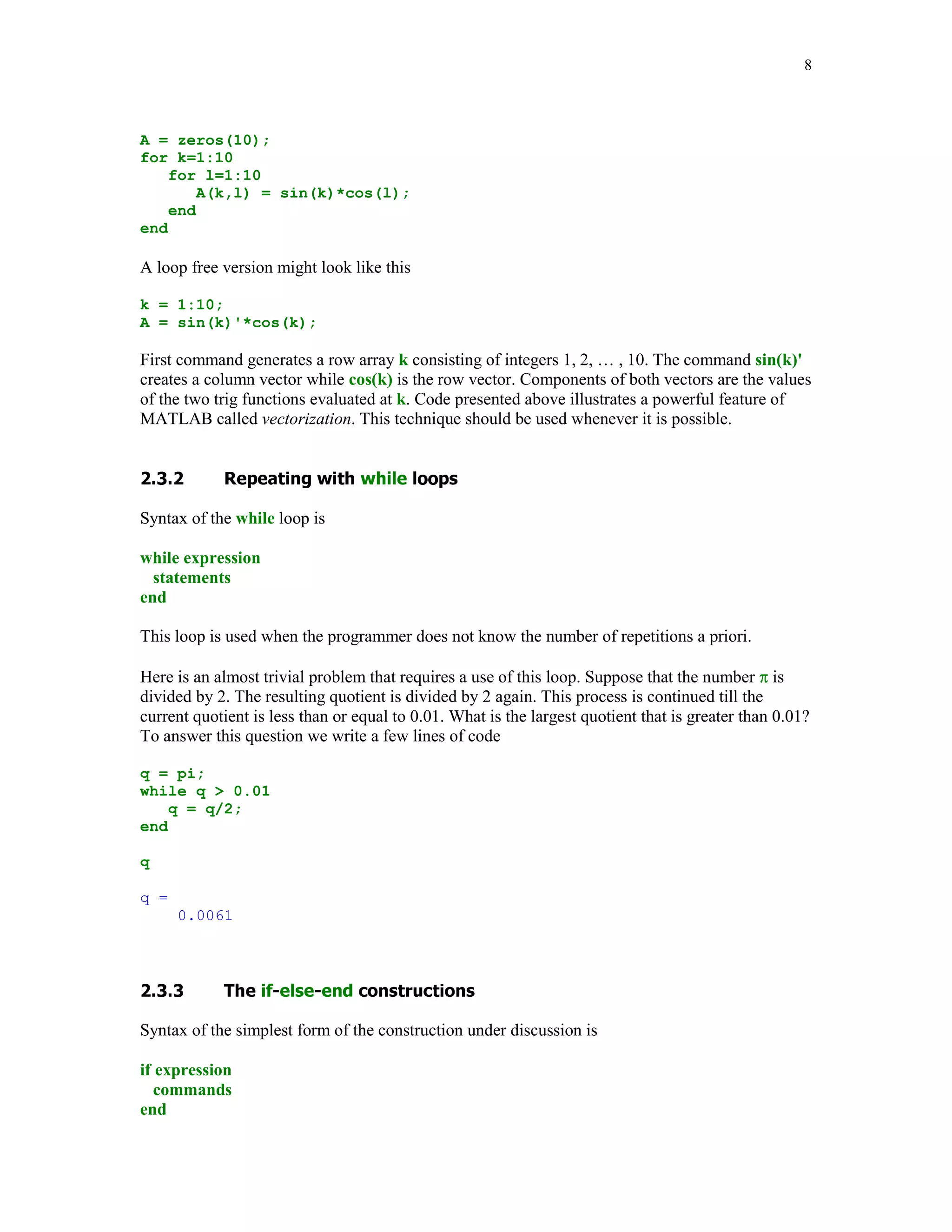 Syntax of the for loop is shown below

for k = array
   commands
end

The commands between the for and end statements are executed for all values stored in the
array.

Suppose that one-need values of the sine function at eleven evenly spaced points n/10, for
n = 0, 1, …, 10. To generate the numbers in question one can use the for loop

for n=0:10
    x(n+1) = sin(pi*n/10);
end


x

x =
  Columns 1 through 7
         0    0.3090            0.5878        0.8090       0.9511        1.0000        0.9511
  Columns 8 through 11
    0.8090    0.5878            0.3090        0.0000


The for loops can be nested

H = zeros(5);
for k=1:5
    for l=1:5
        H(k,l) = 1/(k+l-1);
    end
end

H

H =
      1.0000       0.5000       0.3333        0.2500       0.2000
      0.5000       0.3333       0.2500        0.2000       0.1667
      0.3333       0.2500       0.2000        0.1667       0.1429
      0.2500       0.2000       0.1667        0.1429       0.1250
      0.2000       0.1667       0.1429        0.1250       0.1111


Matrix H created here is called the Hilbert matrix. First command assigns a space in computer's
memory for the matrix to be generated. This is added here to reduce the overhead that is required
by loops in MATLAB.

The for loop should be used only when other methods cannot be applied. Consider the following
problem. Generate a 10-by-10 matrix A = [akl], where akl = sin(k)cos(l). Using nested loops one
can compute entries of the matrix A using the following code
 