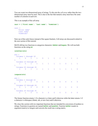 12


ind = (a == 1)

ind =
        1        1       0      0        1

You can extract all entries in the array a that are equal to 1 using

b = a(ind)

b =
        1        1       1

This is an example of so-called logical addressing in MATLAB. You can obtain the same result
using function find

ind = find(a == 1)

ind =
        1        2       5

Variable ind now holds indices of those entries that satisfy the imposed condition. To extract all
ones from the array a use

b = a(ind)

b =
        1        1       1

There are three logical operators available in MATLAB


Logical operator        Description
        |                  And
                           Or
        ~                  Not


Suppose that one wants to select all entries x that satisfy the inequalities x  1 or x  -0.2 where

x = randn(1,7)

x =
      -0.4326        -1.6656        0.1253      0.2877        -1.1465       1.1909         1.1892

is the array of normally distributed random numbers. We can solve easily this problem using
operators discussed in this section

ind = (x        = 1) | (x  -0.2)

ind =
        1        1       0      0        1        1       1

y = x(ind)
 