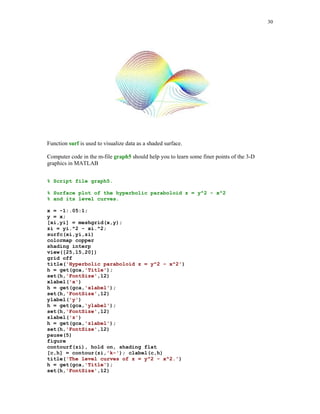 23



                       Graph 1. Plot based upon n = 10 points.       Graph 2. Plot based upon n = 40 points.


                       0.5                                           0.5


                         0                                             0




                   y




                                                                 y
                       -0.5                                          -0.5

                          -2     -1      0       1       2              -2      -1      0       1      2
                                         x                                              x
                       Graph 3. Plot based upon n = 70 points.       Graph 4. Plot based upon n = 100 points.


                       0.5                                           0.5


                         0                                             0
                   y




                                                                 y
                       -0.5                                          -0.5

                          -2     -1      0       1       2              -2      -1      0       1       2
                                         x                                              x




Using command plot you can display several curves in the same Figure Window.

We will plot two ellipses

                     ( x  3) 2 ( y  2) 2         ( x  7) 2 ( y  8) 2
                                           1 and                      1
                         36         81                  4         36

using command plot


% Script file graph3.

% Graphs of two ellipses

%                        x(t) = 3 + 6cos(t), y(t) = -2 + 9sin(t)

% and

%                        x(t) = 7 + 2cos(t), y(t) = 8 + 6sin(t).


t = 0:pi/100:2*pi;
x1 = 3 + 6*cos(t);
y1 = -2 + 9*sin(t);
x2 = 7 + 2*cos(t);
y2 = 8 + 6*sin(t);
h1 = plot(x1,y1,'r',x2,y2,'b');
set(h1,'LineWidth',1.25)
axis('square')
xlabel('x')
 