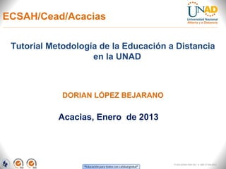 ECSAH/Cead/Acacias

 Tutorial Metodología de la Educación a Distancia
                    en la UNAD



             DORIAN LÓPEZ BEJARANO

            Acacias, Enero de 2013




                                       FI-GQ-GCMU-004-015 V. 000-27-08-2011
 