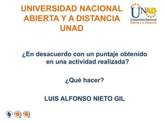 UNIVERSIDAD NACIONAL
ABIERTA Y A DISTANCIA
        UNAD


¿En desacuerdo con un puntaje obtenido
       en una actividad realizada?

             ¿Qué hacer?

      LUIS ALFONSO NIETO GIL
 