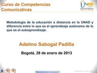 Curso de Competencias
Comunicativas

  Metodología de la educación a distancia en la UNAD y
  diferencia entre lo que es el aprendizaje autónomo de lo
  que es el autoaprendizaje.



          Adelmo Sabogal Padilla
           Bogotá, 28 de enero de 2013



                                             FI-GQ-GCMU-004-015 V. 000-27-08-2011
 