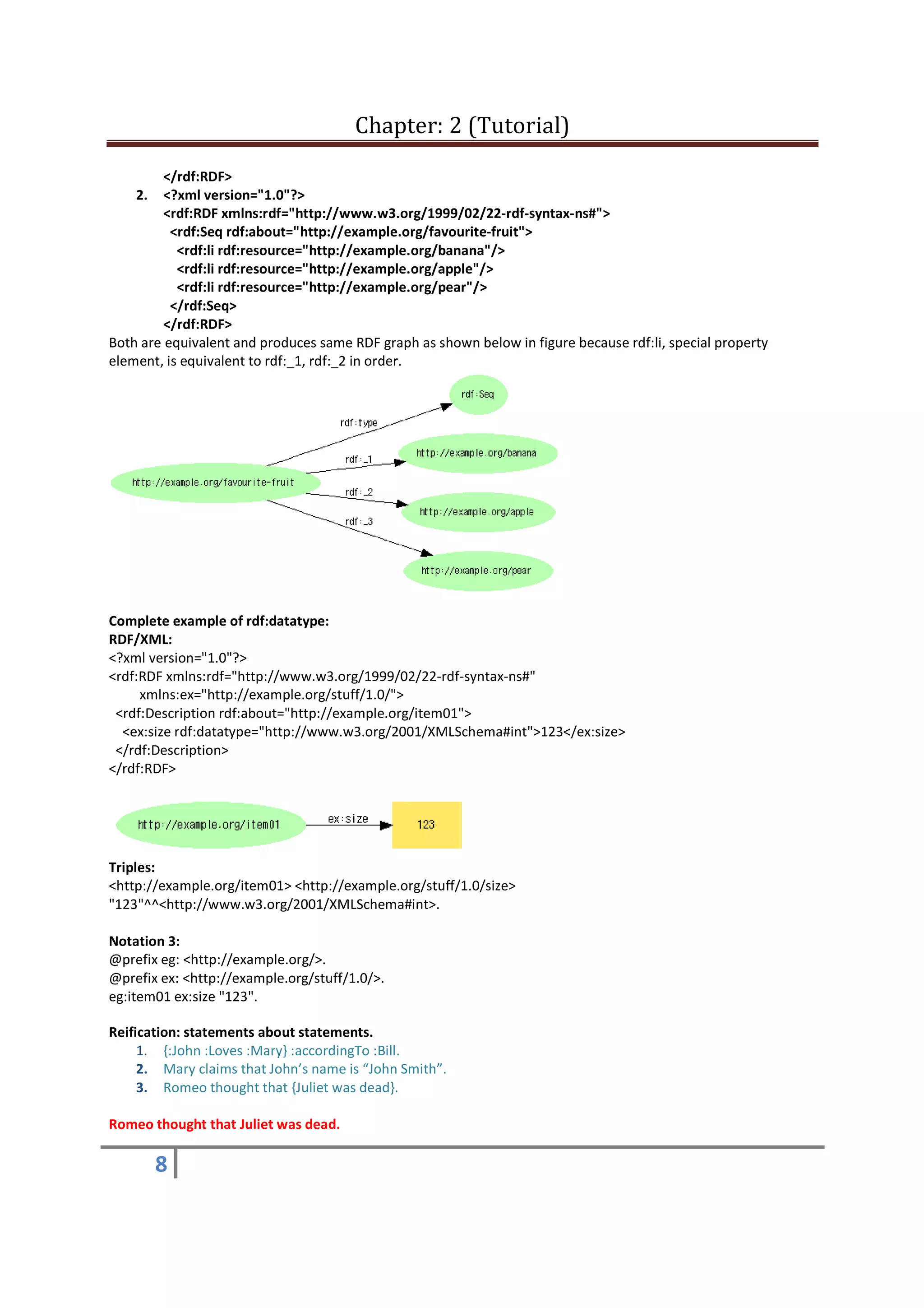 Chapter: 2 (Tutorial)
8
</rdf:RDF>
2. <?xml version="1.0"?>
<rdf:RDF xmlns:rdf="http://www.w3.org/1999/02/22-rdf-syntax-ns#">
<rdf:Seq rdf:about="http://example.org/favourite-fruit">
<rdf:li rdf:resource="http://example.org/banana"/>
<rdf:li rdf:resource="http://example.org/apple"/>
<rdf:li rdf:resource="http://example.org/pear"/>
</rdf:Seq>
</rdf:RDF>
Both are equivalent and produces same RDF graph as shown below in figure because rdf:li, special property
element, is equivalent to rdf:_1, rdf:_2 in order.
Complete example of rdf:datatype:
RDF/XML:
<?xml version="1.0"?>
<rdf:RDF xmlns:rdf="http://www.w3.org/1999/02/22-rdf-syntax-ns#"
xmlns:ex="http://example.org/stuff/1.0/">
<rdf:Description rdf:about="http://example.org/item01">
<ex:size rdf:datatype="http://www.w3.org/2001/XMLSchema#int">123</ex:size>
</rdf:Description>
</rdf:RDF>
Triples:
<http://example.org/item01> <http://example.org/stuff/1.0/size>
"123"^^<http://www.w3.org/2001/XMLSchema#int>.
Notation 3:
@prefix eg: <http://example.org/>.
@prefix ex: <http://example.org/stuff/1.0/>.
eg:item01 ex:size "123".
Reification: statements about statements.
1. {:John :Loves :Mary} :accordingTo :Bill.
2. Mary claims that John’s name is “John Smith”.
3. Romeo thought that {Juliet was dead}.
Romeo thought that Juliet was dead.
 