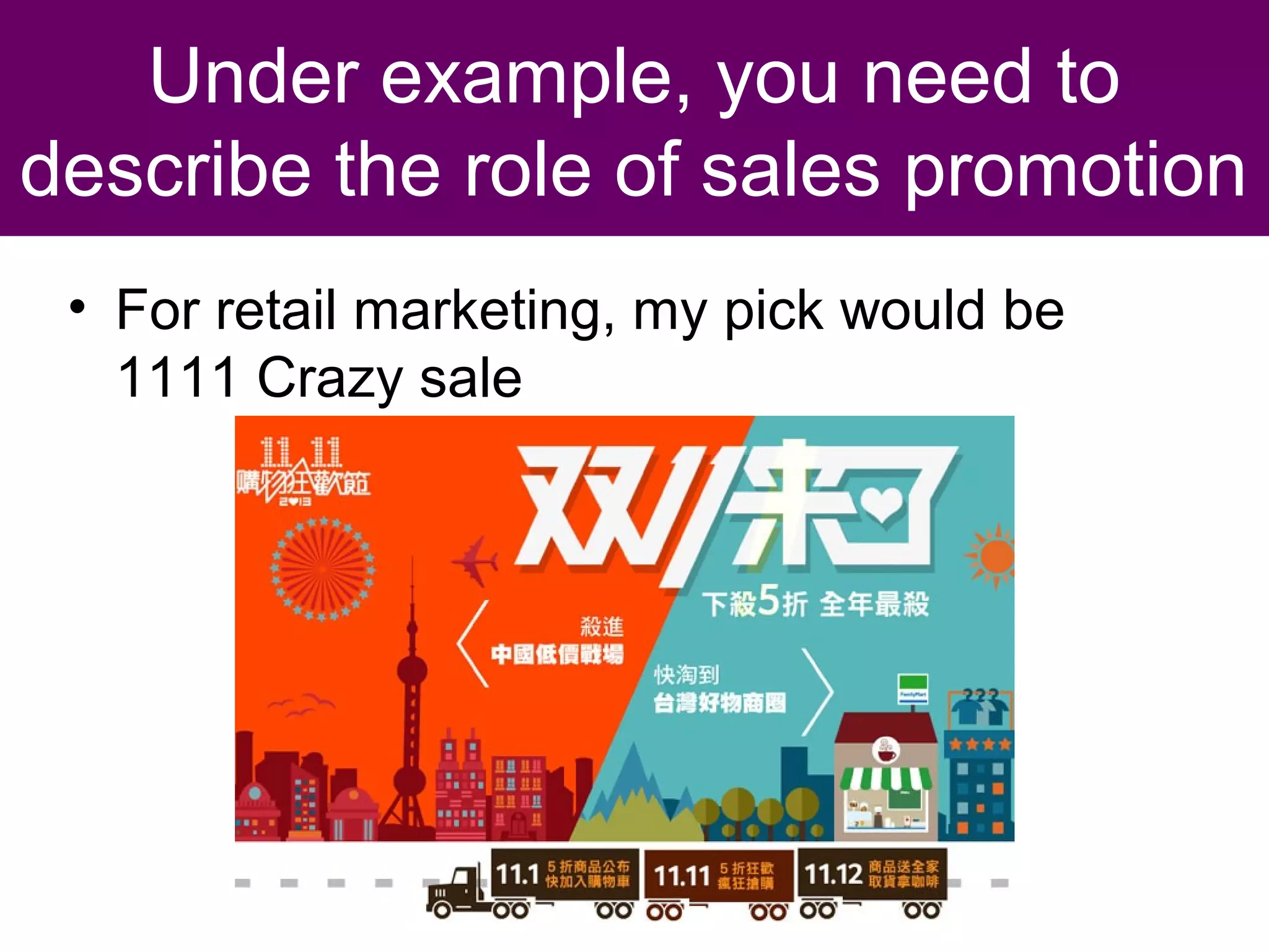 Sales Promotion Definitions
– Is any incentive that is additional to the
basic benefits provided by the brand
and temporarily changes its perceived
price or value.
– Is short-term oriented and capable of
influencing behavior because it offers
buyers superior value and can make
them feel better about the buying
experience.

 
