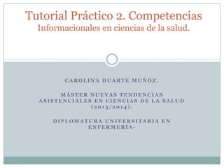 Tutorial Práctico 2. Competencias
Informacionales en ciencias de la salud.

CAROLINA DUARTE MUÑOZ.

MÁSTER NUEVAS TENDENCIAS
ASISTENCIALES EN CIENCIAS DE LA SALUD
(2013/2014).
DIPLOMATURA UNIVERSITARIA EN
ENFERMERÍA-

 