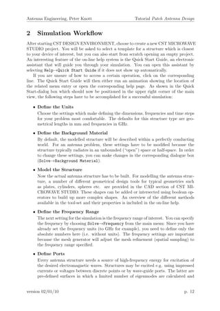 Antenna Engineering, Peter Knott Tutorial Patch Antenna Design
2 Simulation Workﬂow
After starting CST DESIGN ENVIRONMENT, choose to create a new CST MICROWAVE
STUDIO project. You will be asked to select a template for a structure which is closest
to your device of interest, but you can also start from scratch opening an empty project.
An interesting feature of the on-line help system is the Quick Start Guide, an electronic
assistant that will guide you through your simulation. You can open this assistant by
selecting Help→Quick Start Guide if it does not show up automatically.
If you are unsure of how to access a certain operation, click on the corresponding
line. The Quick Start Guide will then either run an animation showing the location of
the related menu entry or open the corresponding help page. As shown in the Quick
Start-dialog box which should now be positioned in the upper right corner of the main
view, the following steps have to be accomplished for a successful simulation:
• Deﬁne the Units
Choose the settings which make deﬁning the dimensions, frequencies and time steps
for your problem most comfortable. The defaults for this structure type are geo-
metrical lengths in mm and frequencies in GHz.
• Deﬁne the Background Material
By default, the modelled structure will be described within a perfectly conducting
world. For an antenna problem, these settings have to be modiﬁed because the
structure typically radiates in an unbounded (“open”) space or half-space. In order
to change these settings, you can make changes in the corresponding dialogue box
(Solve→Background Material).
• Model the Structure
Now the actual antenna structure has to be built. For modelling the antenna struc-
ture, a number of diﬀerent geometrical design tools for typical geometries such
as plates, cylinders, spheres etc. are provided in the CAD section of CST MI-
CROWAVE STUDIO. These shapes can be added or intersected using boolean op-
erators to build up more complex shapes. An overview of the diﬀerent methods
available in the tool-set and their properties is included in the on-line help.
• Deﬁne the Frequency Range
The next setting for the simulation is the frequency range of interest. You can specify
the frequency by choosing Solve→Frequency from the main menu: Since you have
already set the frequency units (to GHz for example), you need to deﬁne only the
absolute numbers here (i.e. without units). The frequency settings are important
because the mesh generator will adjust the mesh reﬁnement (spatial sampling) to
the frequency range speciﬁed.
• Deﬁne Ports
Every antenna structure needs a source of high-frequency energy for excitation of
the desired electromagnetic waves. Structures may be excited e.g. using impressed
currents or voltages between discrete points or by wave-guide ports. The latter are
pre-deﬁned surfaces in which a limited number of eigenmodes are calculated and
version 02/01/10 p. 12
 