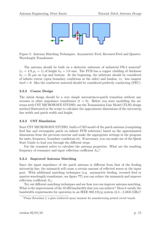 Antenna Engineering, Peter Knott Tutorial Patch Antenna Design
Figure 5: Antenna Matching Techniques: Asymmetric Feed, Recessed Feed and Quarter-
Wavelength Transformer
The antenna should be built on a dielectric substrate of industrial FR-4 material1
( r = 4.9, µr = 1) of height hS = 1.0 mm. The PCB has a copper cladding of thickness
hC = 35 µm on top and bottom. At the beginning, the substrate should be considered
of inﬁnite extent (open boundary conditions at the sides) and lossless, i.e. loss tangent
tanδ = 0. Also the conductor material should be considered perfectly conducting (PEC).
3.3.2 Coarse Design
The initial design should be a very simple microstrip-to-patch transition without any
recesses or other impedance transformer (t = 0). Before you start modelling the an-
tenna with CST MICROWAVE STUDIO, use the Transmission Line Model (TLM) design
method illustrated in the script to calculate the approximate dimensions of the microstrip
line width and patch width and height.
3.3.3 CST Simulation
Start CST MICROWAVE STUDIO, build a CAD model of the patch antenna (comprising
feed line and rectangular patch on inﬁnite PCB substrate) based on the approximated
dimensions from the previous exercise and make the appropriate settings in the program
for units, frequency, boundary conditions etc. If necessary, you can make use of the Quick
Start Guide to lead you through the diﬀerent steps.
Use the transient solver to calculate the antenna properties. What are the resulting
frequency of resonance and input reﬂection coeﬃcient S11?
3.3.4 Improved Antenna Matching
Since the input impedance of the patch antenna is diﬀerent from that of the feeding
microstrip line, the mismatch will cause a certain amount of reﬂected waves at the input
port. With additional matching techniques (e.g. asymmetric feeding, recessed feed or
quarter-wavelength transformer, see ﬁgure ??) you can reduce the mismatch and improve
reﬂection coeﬃcient S11.
Try out diﬀerent matching techniques and see how you can improve antenna matching.
What is the improvement of the 10 dB-bandwidth that you can achieve? Does it satisfy the
bandwidth requirements for operation in an IEEE 802.11b/g system (2.4 - 2.4835 GHz)?
1
Flame Retardant 4, a glass reinforced epoxy laminate for manufacturing printed circuit boards
version 02/01/10 p. 15
 