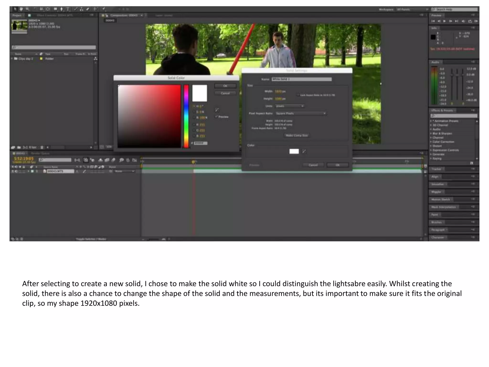 After selecting to create a new solid, I chose to make the solid white so I could distinguish the lightsabre easily. Whilst creating the
solid, there is also a chance to change the shape of the solid and the measurements, but its important to make sure it fits the original
clip, so my shape 1920x1080 pixels.
 