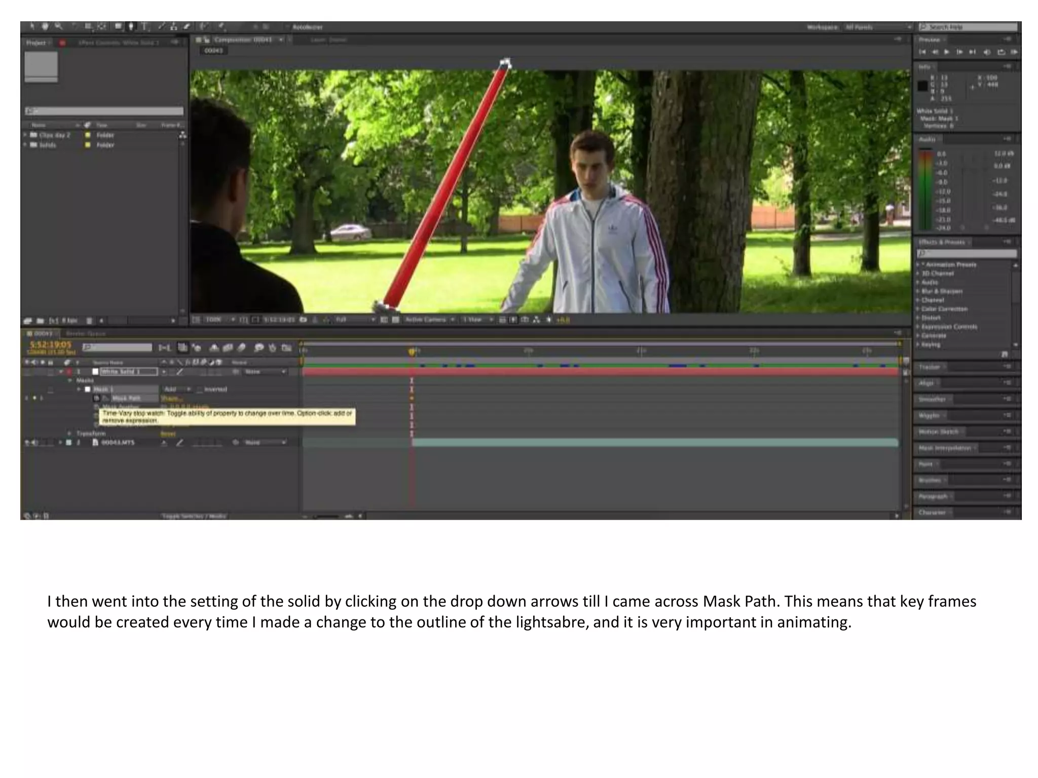 I then went into the setting of the solid by clicking on the drop down arrows till I came across Mask Path. This means that key frames
would be created every time I made a change to the outline of the lightsabre, and it is very important in animating.
 