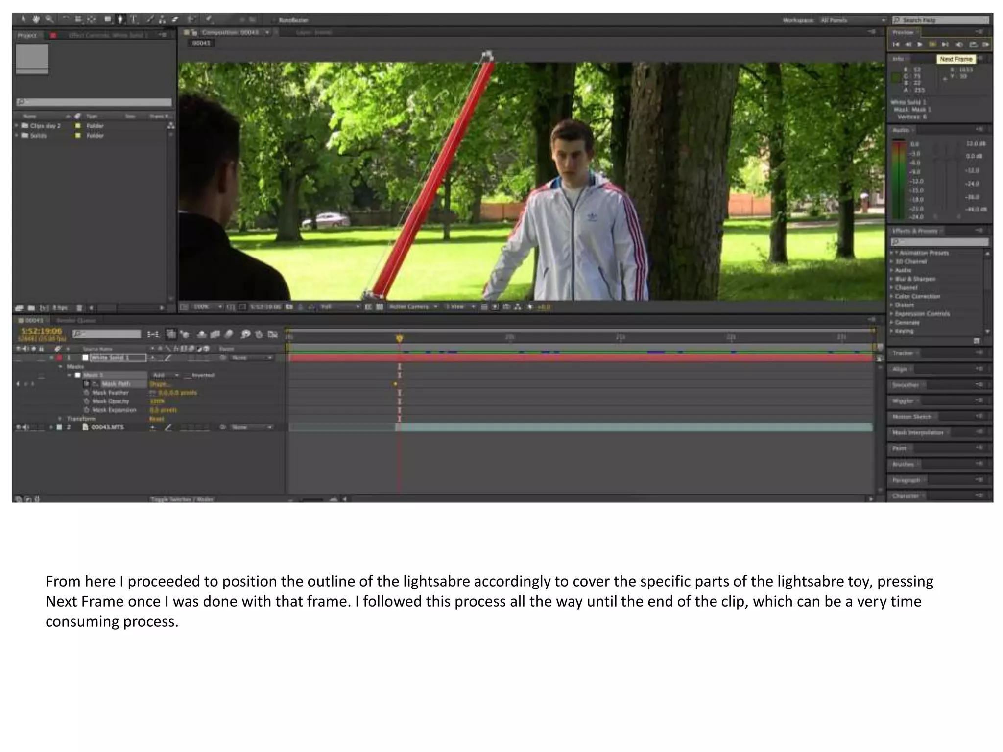 From here I proceeded to position the outline of the lightsabre accordingly to cover the specific parts of the lightsabre toy, pressing
Next Frame once I was done with that frame. I followed this process all the way until the end of the clip, which can be a very time
consuming process.
 
