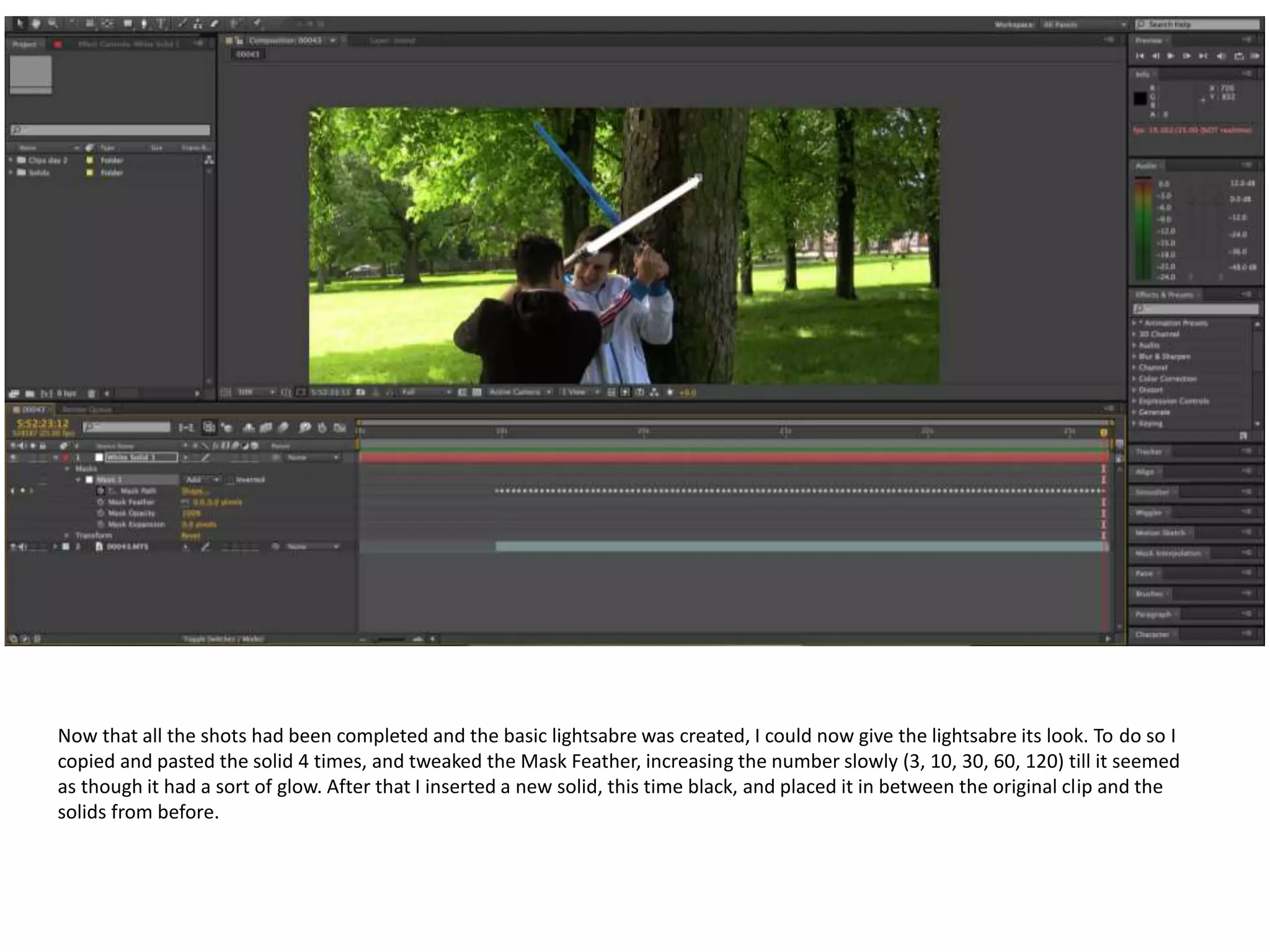 Now that all the shots had been completed and the basic lightsabre was created, I could now give the lightsabre its look. To do so I
copied and pasted the solid 4 times, and tweaked the Mask Feather, increasing the number slowly (3, 10, 30, 60, 120) till it seemed
as though it had a sort of glow. After that I inserted a new solid, this time black, and placed it in between the original clip and the
solids from before.
 