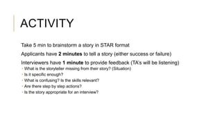 ACTIVITY
Take 5 min to brainstorm a story in STAR format
Applicants have 2 minutes to tell a story (either success or failure)
Interviewers have 1 minute to provide feedback (TA’s will be listening)
 What is the storyteller missing from their story? (Situation)
 Is it specific enough?
 What is confusing? Is the skills relevant?
 Are there step by step actions?
 Is the story appropriate for an interview?
 