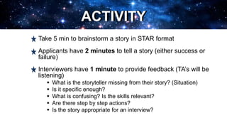 ACTIVITY
Take 5 min to brainstorm a story in STAR format
Applicants have 2 minutes to tell a story (either success or
failure)
Interviewers have 1 minute to provide feedback (TA’s will be
listening)
 What is the storyteller missing from their story? (Situation)
 Is it specific enough?
 What is confusing? Is the skills relevant?
 Are there step by step actions?
 Is the story appropriate for an interview?
ACTIVITY
 