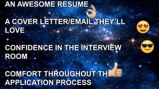 AN AWESOME RESUME
A COVER LETTER/EMAIL THEY’LL
LOVE
CONFIDENCE IN THE INTERVIEW
ROOM
COMFORT THROUGHOUT THE
APPLICATION PROCESS
AN AWESOME RESUME
A COVER LETTER/EMAIL THEY’LL
LOVE
CONFIDENCE IN THE INTERVIEW
ROOM
COMFORT THROUGHOUT THE
APPLICATION PROCESS
 