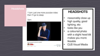 Headshots
HEADSHOTS
• reasonably close up
• high quality, good
lighting, etc
• looks like you
• a coloured photo
with a slight head tilt
makes you more
likeable
• CUS Visual Media
 