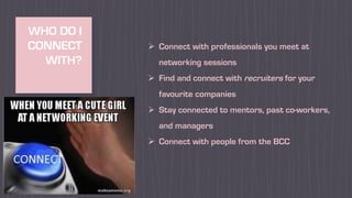 WHO DO I
CONNECT
WITH?
Ø Connect with professionals you meet at
networking sessions
Ø Find and connect with recruiters for your
favourite companies
Ø Stay connected to mentors, past co-workers,
and managers
Ø Connect with people from the BCC
 