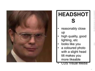 LastModified2017-06-2110:13PMPacificStandardTimePrinted
17
HEADSHOT
S
• reasonably close
up
• high quality, good
lighting, etc
• looks like you
• a coloured photo
with a slight head
tilt makes you
more likeable
• CUS Visual Media
 