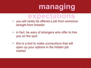 LastModified2017-06-2110:13PMPacificStandardTimePrinted
30
managing
expectations
• you will rarely be offered a job from someone
straight from linkedin
• in fact, be wary of strangers who offer to hire
you on the spot
• this is a tool to make connections that will
open up your options in the hidden job
market
 