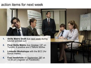 LastModified2017-06-2110:13PMPacificStandardTimePrinted
action items for next week
1. Skills Matrix Draft due next week during
tutorial (printed out)
2. Final Skills Matrix due October 13th on
Turnitin: 6 positive and 2 failure stories
3. LinkedIn Workshops with the BCC (for
bonus marks)
4. Free headshots on September 28th at
12:30 pm (register on Facebook)
 