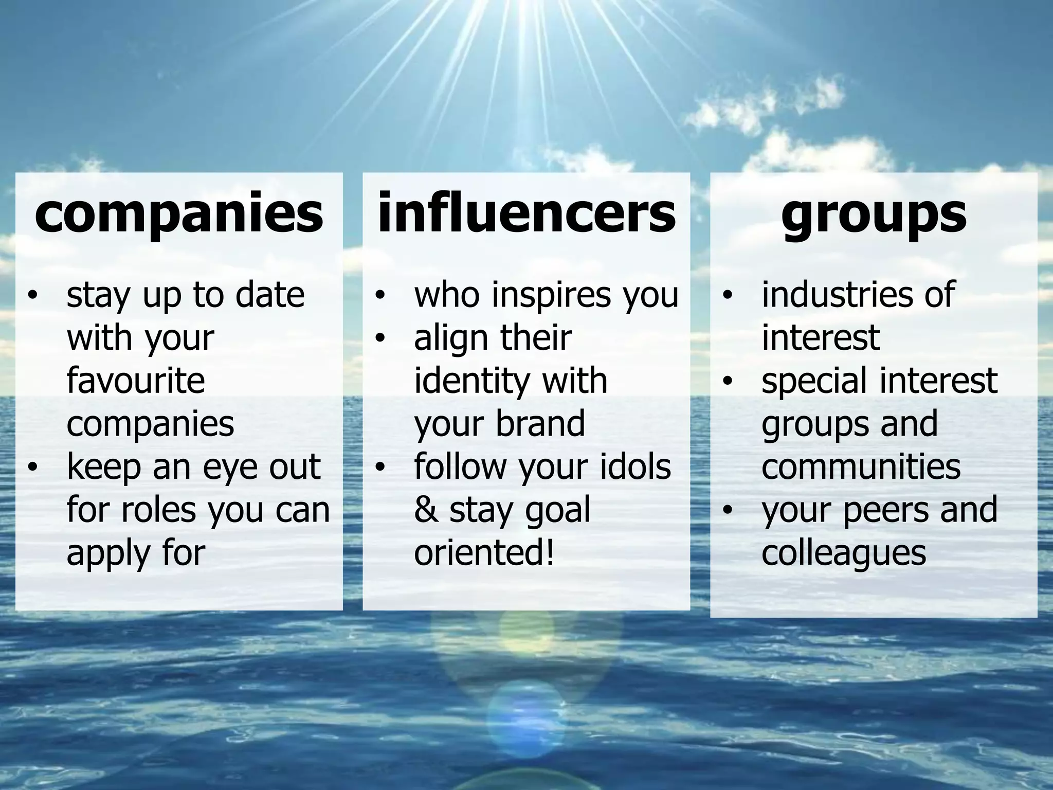 27
companies
• stay up to date
with your
favourite
companies
• keep an eye out
for roles you can
apply for
influencers
• who inspires you
• align their
identity with
your brand
• follow your idols
& stay goal
oriented!
groups
• industries of
interest
• special interest
groups and
communities
• your peers and
colleagues
 