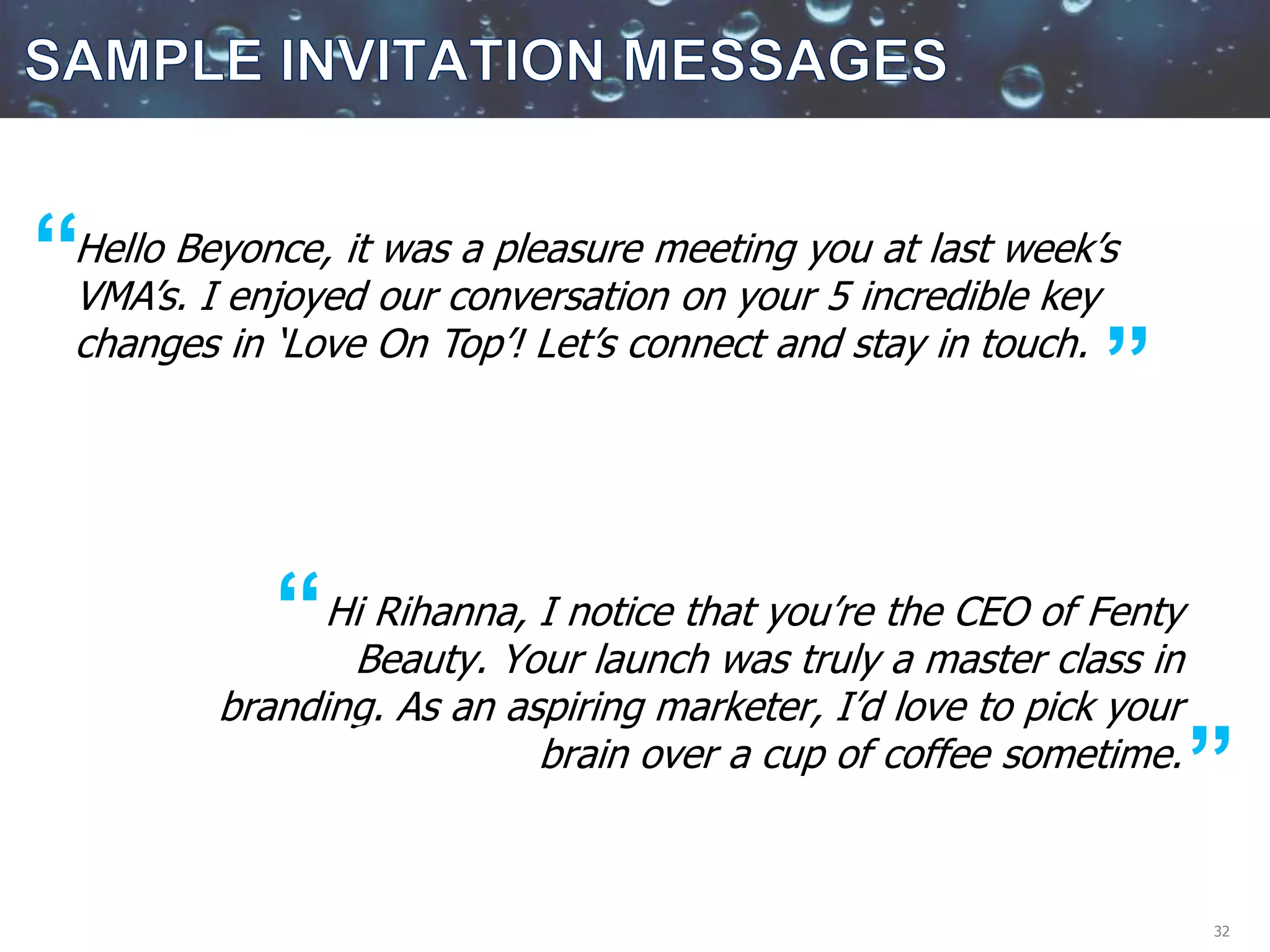 32
Hi Rihanna, I notice that you’re the CEO of Fenty
Beauty. Your launch was truly a master class in
branding. As an aspiring marketer, I’d love to pick your
brain over a cup of coffee sometime.
Hello Beyonce, it was a pleasure meeting you at last week’s
VMA’s. I enjoyed our conversation on your 5 incredible key
changes in ‘Love On Top’! Let’s connect and stay in touch.
“
“
S ”
S ”
 