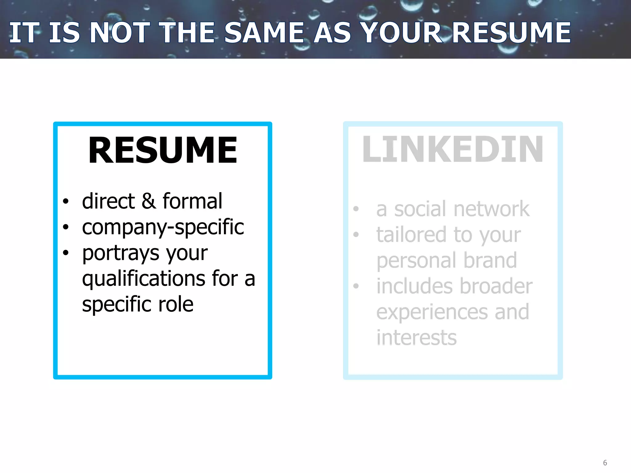 6
RESUME
• direct & formal
• company-specific
• portrays your
qualifications for a
specific role
LINKEDIN
• a social network
• tailored to your
personal brand
• includes broader
experiences and
interests
 
