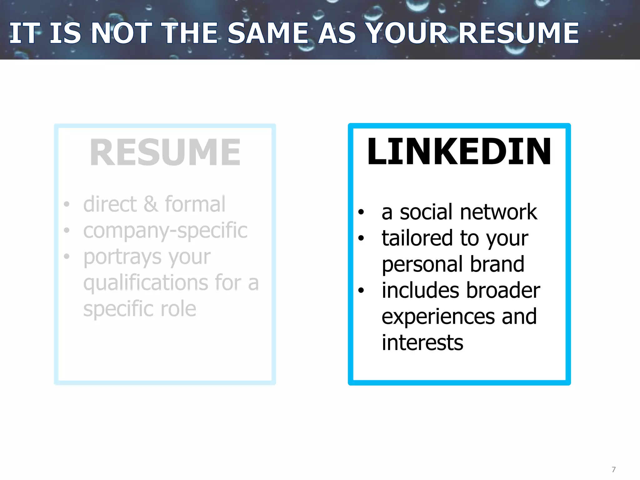 7
RESUME
• direct & formal
• company-specific
• portrays your
qualifications for a
specific role
LINKEDIN
• a social network
• tailored to your
personal brand
• includes broader
experiences and
interests
 