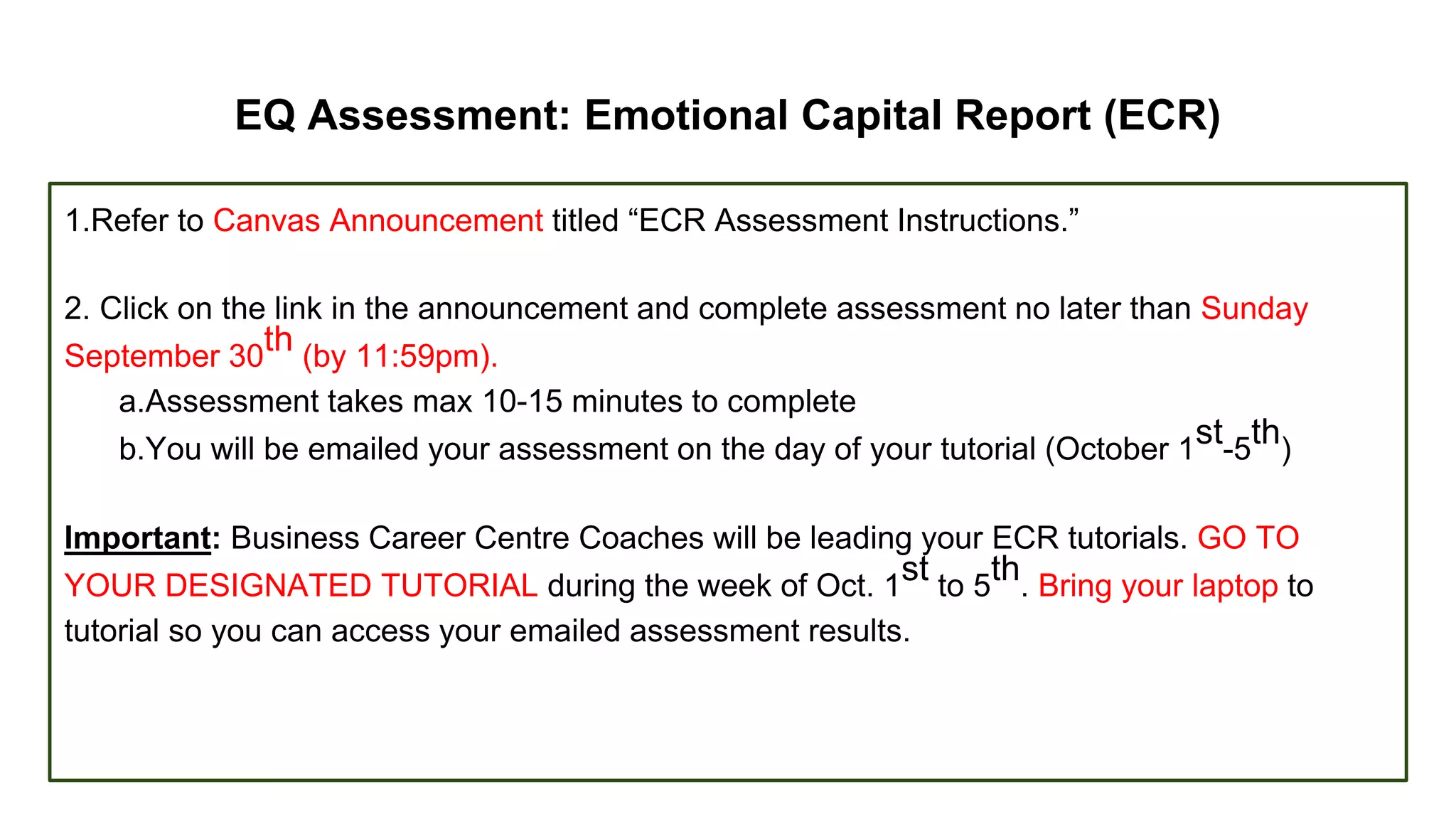 EQ Assessment: Emotional Capital Report (ECR)
1.Refer to Canvas Announcement titled “ECR Assessment Instructions.”
2. Click on the link in the announcement and complete assessment no later than Sunday
September 30
th (by 11:59pm).
a.Assessment takes max 10-15 minutes to complete
b.You will be emailed your assessment on the day of your tutorial (October 1
st-5
th)
Important: Business Career Centre Coaches will be leading your ECR tutorials. GO TO
YOUR DESIGNATED TUTORIAL during the week of Oct. 1
st to 5
th. Bring your laptop to
tutorial so you can access your emailed assessment results.
 