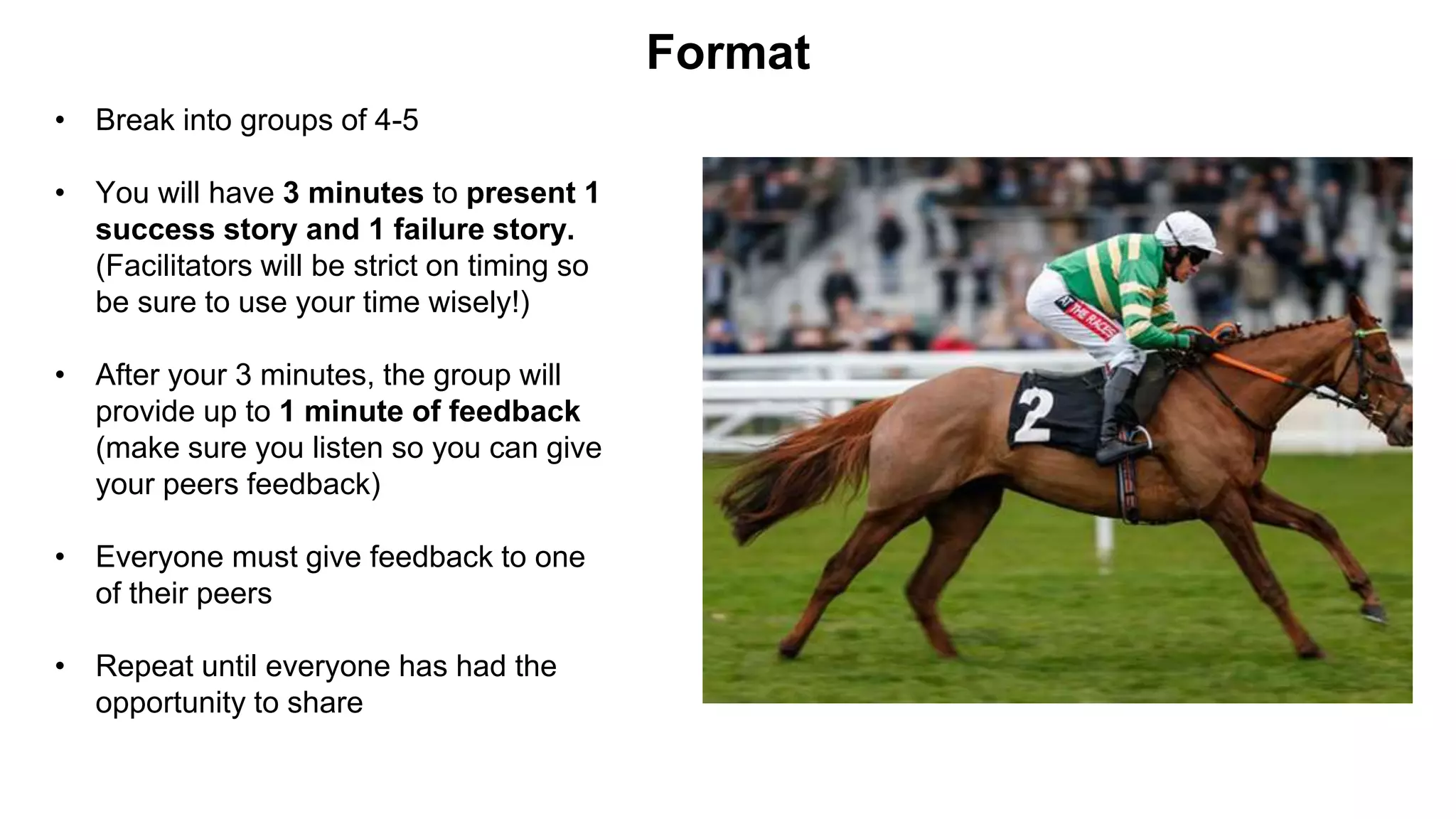 • Break into groups of 4-5
• You will have 3 minutes to present 1
success story and 1 failure story.
(Facilitators will be strict on timing so
be sure to use your time wisely!)
• After your 3 minutes, the group will
provide up to 1 minute of feedback
(make sure you listen so you can give
your peers feedback)
• Everyone must give feedback to one
of their peers
• Repeat until everyone has had the
opportunity to share
Format
 