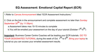 EQ Assessment: Emotional Capital Report (ECR)
1.Refer to Canvas Announcement titled “ECR Assessment Instructions.”
2. Click on the link in the announcement and complete assessment no later than Sunday
September 30
th (by 11:59pm).
a.Assessment takes max 10-15 minutes to complete
b.You will be emailed your assessment on the day of your tutorial (October 1
st-5
th)
Important: Business Career Centre Coaches will be leading your ECR tutorials. GO TO
YOUR DESIGNATED TUTORIAL during the week of Oct. 1
st to 5
th. Bring your laptop to
tutorial so you can access your emailed assessment results.
 