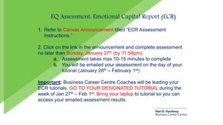 EQ Assessment: Emotional Capital Report (ECR)
1. Refer to Canvas Announcement titled “ECR Assessment
Instructions.”
2. Click on the link in the announcement and complete assessment
no later than Sunday, January 27th (by 11:59pm).
a. Assessment takes max 10-15 minutes to complete
b. You will be emailed your assessment on the day of your
tutorial (January 28th – February 1st)
Important: Business Career Centre Coaches will be leading your
ECR tutorials. GO TO YOUR DESIGNATED TUTORIAL during the
week of Jan 27th – Feb 1st. Bring your laptop to tutorial so you can
access your emailed assessment results.
 