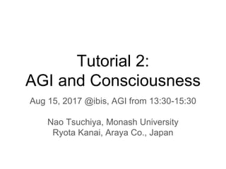 Tutorial 2:
AGI and Consciousness
Aug 15, 2017 @ibis, AGI from 13:30-15:30
Nao Tsuchiya, Monash University
Ryota Kanai, Araya Co., Japan
 