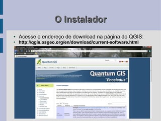 O Instalador
●   Acesse o endereço de download na página do QGIS:
●
    http://qgis.osgeo.org/en/download/current-software.html
 