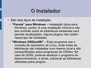 O Instalador
●       São dois tipos de instalação:
    –   “Pacote” para Windows – Instalação típica para
          Windows, porém, é uma instalação mínima e não
          tem controle sobre as bibliotecas existentes nem
          permite atualizações. Alguns plugins não rodam
          nesse tipo de instalação.
    –   “Windows OSGeo4W” – Esse programa usa o
          conceito de repositório do Linux, onde todas as
          bibliotecas são instaladas num mesmo local e são
          compartilhadas pelos programas da OSGeo. No
          caso do QGIS, pode-se atualizar o programa de
          desenvolvimento, e ainda, adicionar as bibliotecas
          utilizadas pelos plugins.
 