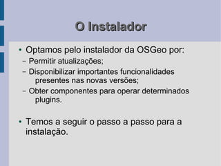 O Instalador
●   Optamos pelo instalador da OSGeo por:
    –   Permitir atualizações;
    –   Disponibilizar importantes funcionalidades
         presentes nas novas versões;
    –   Obter componentes para operar determinados
         plugins.

●   Temos a seguir o passo a passo para a
    instalação.
 