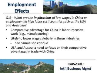 IBUS2301:
Int’l Business Mgmt
Employment
Effects
Q.3 – What are the implications of low wages in China on
employment in high labor cost countries such as the USA
and Australia?
• Comparative advantage for China in labor-intensive
work (e.g., manufacturing)
• Likely to lower wages globally in these industries
– See Samuelson critique
• USA and Australia need to focus on their comparative
advantages in trade with China
 