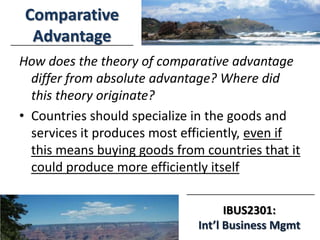 IBUS2301:
Int’l Business Mgmt
Comparative
Advantage
How does the theory of comparative advantage
differ from absolute advantage? Where did
this theory originate?
• Countries should specialize in the goods and
services it produces most efficiently, even if
this means buying goods from countries that it
could produce more efficiently itself
 